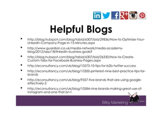 Helpful Blogs
•   http://blog.hubspot.com/blog/tabid/6307/bid/29836/How-to-Optimize-Your-
    LinkedIn-Company-Page-in-15-Minutes.aspx
•   http://www.guardian.co.uk/media-network/media-academy-
    blog/2012/sep/18/linkedin-business-goals?
•   http://blog.hubspot.com/blog/tabid/6307/bid/26330/How-to-Create-
    Custom-Tabs-for-Facebook-Business-Pages.aspx
•   http://econsultancy.com/uk/blog/10573-10-tips-for-b2b-twitter-success
•   http://econsultancy.com/uk/blog/10300-pinterest-nine-best-practice-tips-for-
    brands
•   http://econsultancy.com/uk/blog/9357-five-brands-that-are-using-google-
    effectively-3
•   http://econsultancy.com/uk/blog/10584-nine-brands-making-great-use-of-
    instagram-and-one-that-isn-t
 
