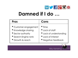Damned if I do …
Pros                    Cons
• Customer engagement   • Time
• Knowledge sharing     • Lack of staff
• Sector authority      • Lack of understanding
• Search Engine rank    • Lack of interest
• Growth & reach        • Negative feedback
 