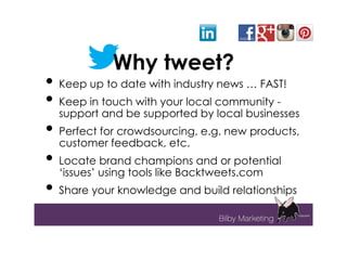 Why tweet?
• Keep up to date with industry news … FAST!
• Keep in touch with your local community -
  support and be supported by local businesses
• Perfect for crowdsourcing, e.g. new products,
  customer feedback, etc.
• Locate brand champions and or potential
  ‘issues’ using tools like Backtweets.com
• Share your knowledge and build relationships
 