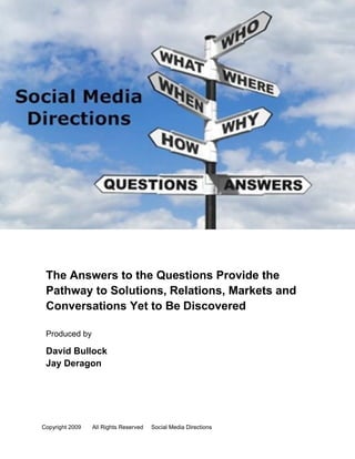 The Answers to the Questions Provide the
 Pathway to Solutions, Relations, Markets and
 Conversations Yet to Be Discovered

 Produced by

 David Bullock
 Jay Deragon




Copyright 2009   All Rights Reserved   Social Media Directions   Page 1
 