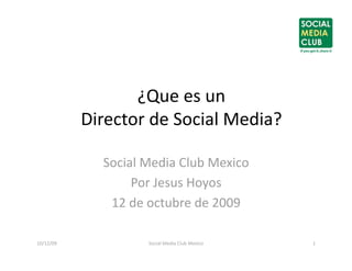 ¿Que es un  
            Director de Social Media? 

              Social Media Club Mexico 
                   Por Jesus Hoyos 
               12 de octubre de 2009 

10/12/09             Social Media Club Mexico    1 
 