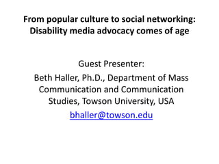 From popular culture to social networking:
Disability media advocacy comes of age
Guest Presenter:
Beth Haller, Ph.D., Department of Mass
Communication and Communication
Studies, Towson University, USA
bhaller@towson.edu
 