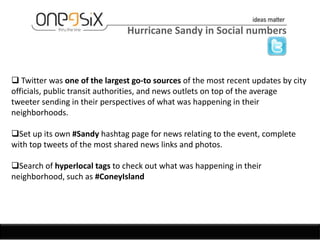 Hurricane Sandy in Social numbers



 Twitter was one of the largest go-to sources of the most recent updates by city
officials, public transit authorities, and news outlets on top of the average
tweeter sending in their perspectives of what was happening in their
neighborhoods.

Set up its own #Sandy hashtag page for news relating to the event, complete
with top tweets of the most shared news links and photos.

Search of hyperlocal tags to check out what was happening in their
neighborhood, such as #ConeyIsland
 