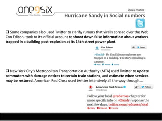 Hurricane Sandy in Social numbers

 Some companies also used Twitter to clarify rumors that virally spread over the Web.
Con Edison, took to its official account to shoot down false information about workers
trapped in a building post-explosion at its 14th street power plant.




 New York City’s Metropolitan Transportation Authority (MTA) used Twitter to update
commuters with damage notices to certain train stations, and estimate when services
may be restored. American Red Cross used twitter intensively all the way through….
 