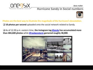 Hurricane Sandy in Social numbers


Photos are the best way to illustrate the magnitude of the hurricane’s devastation.
 10 photos per second uploaded onto the social network related to Sandy.

 As of 12:30 p.m. eastern time, the Instagram tag #Sandy has accumulated more
than 484,600 photos while #Frankenstorm garnered roughly 38,000.
 