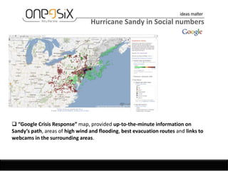 Hurricane Sandy in Social numbers




 “Google Crisis Response” map, provided up-to-the-minute information on
Sandy’s path, areas of high wind and flooding, best evacuation routes and links to
webcams in the surrounding areas.
 