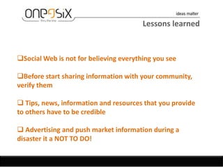 Lessons learned


Social Web is not for believing everything you see

Before start sharing information with your community,
verify them

 Tips, news, information and resources that you provide
to others have to be credible

 Advertising and push market information during a
disaster it a NOT TO DO!
 