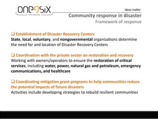 Community response in disaster
                                               Framework of response

 Establishment of Disaster Recovery Centers
State, local, voluntary, and nongovernmental organizations determine
the need for and location of Disaster Recovery Centers

 Coordination with the private sector on restoration and recovery
Working with owners/operators to ensure the restoration of critical
services, including water, power, natural gas and petroleum, emergency
communications, and healthcare

 Coordinating mitigation grant programs to help communities reduce
the potential impacts of future disasters
Activities include developing strategies to rebuild resilient communities
 