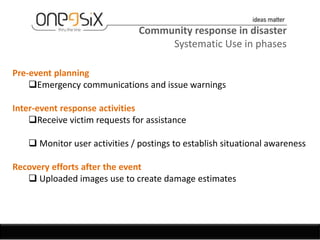Community response in disaster
                                    Systematic Use in phases

Pre-event planning
    Emergency communications and issue warnings

Inter-event response activities
    Receive victim requests for assistance

    Monitor user activities / postings to establish situational awareness

Recovery efforts after the event
    Uploaded images use to create damage estimates
 