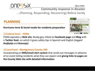 Community response in disaster
            … (Planning, Responding, Recovering) Before Sandy

PLANNING
Hurricane Irene & Social media for residents preparation

 Federal level - FEMA
FEMA operates a Web site, Ready.gov, linked to Facebook page and Blog with
a Twitter feed, on which it gives safety tips in Spanish and English (tagged
#saftytip and #consejo)

 Local level - Montgomery County, MD
Incorporating an SMS/email alert system that sends out messages in advance
of an event telling residents what they can expect and giving links to pages on
the County Web site with detailed information.
 