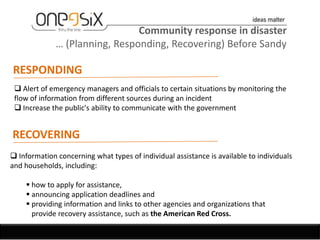 Community response in disaster
              … (Planning, Responding, Recovering) Before Sandy

RESPONDING
  Alert of emergency managers and officials to certain situations by monitoring the
 flow of information from different sources during an incident
  Increase the public's ability to communicate with the government


RECOVERING
 Information concerning what types of individual assistance is available to individuals
and households, including:

     how to apply for assistance,
     announcing application deadlines and
     providing information and links to other agencies and organizations that
      provide recovery assistance, such as the American Red Cross.
 