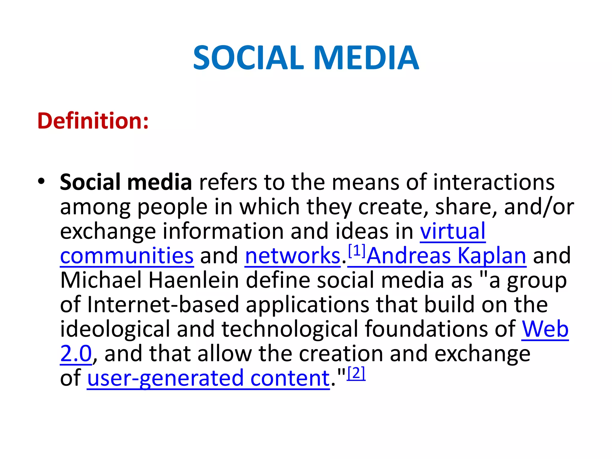 SOCIAL MEDIA
Definition:
• Social media refers to the means of interactions
among people in which they create, share, and/or
exchange information and ideas in virtual
communities and networks.[1]Andreas Kaplan and
Michael Haenlein define social media as "a group
of Internet-based applications that build on the
ideological and technological foundations of Web
2.0, and that allow the creation and exchange
of user-generated content."[2]
 