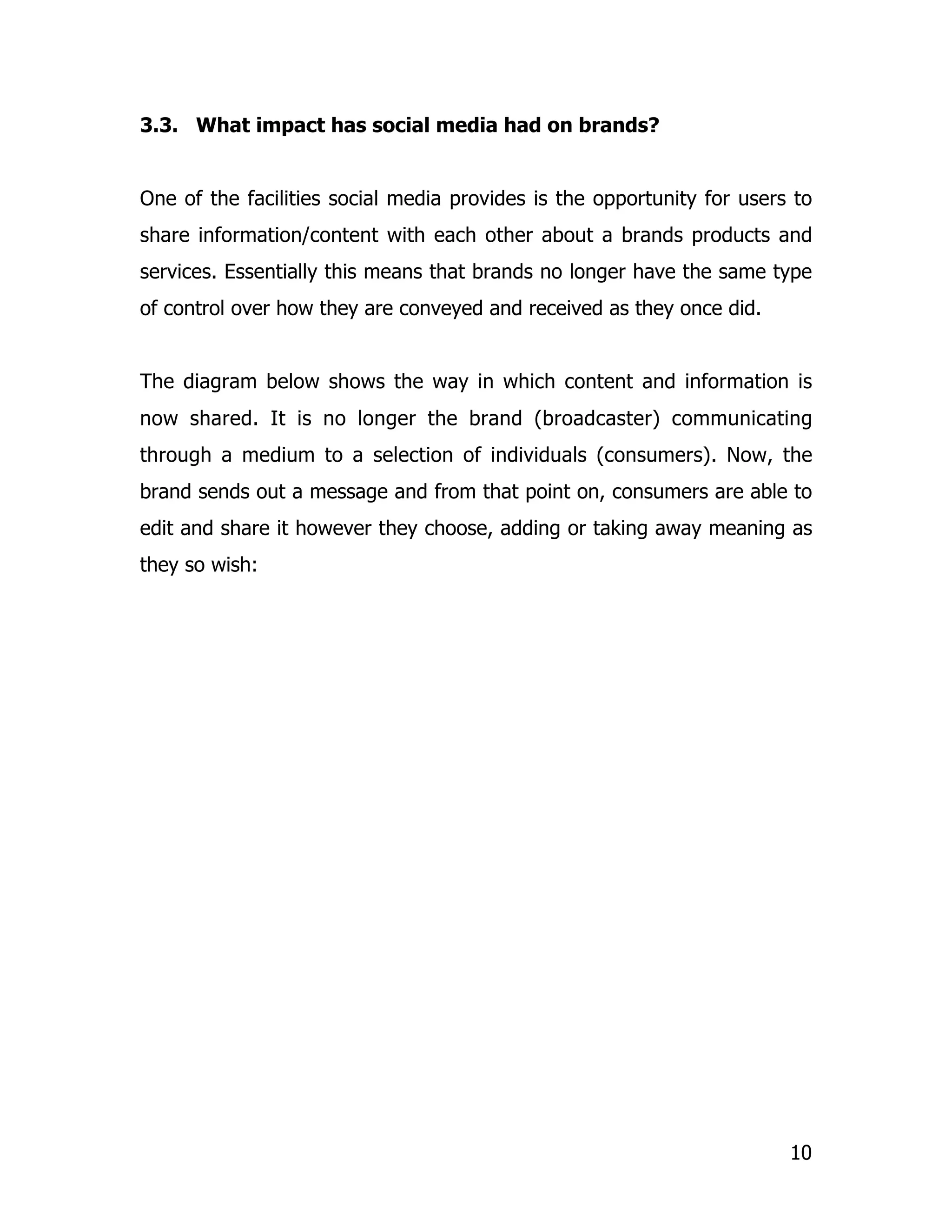 3.3. What impact has social media had on brands?


One of the facilities social media provides is the opportunity for users to
share information/content with each other about a brands products and
services. Essentially this means that brands no longer have the same type
of control over how they are conveyed and received as they once did.


The diagram below shows the way in which content and information is
now shared. It is no longer the brand (broadcaster) communicating
through a medium to a selection of individuals (consumers). Now, the
brand sends out a message and from that point on, consumers are able to
edit and share it however they choose, adding or taking away meaning as
they so wish:




                                                                        10
 