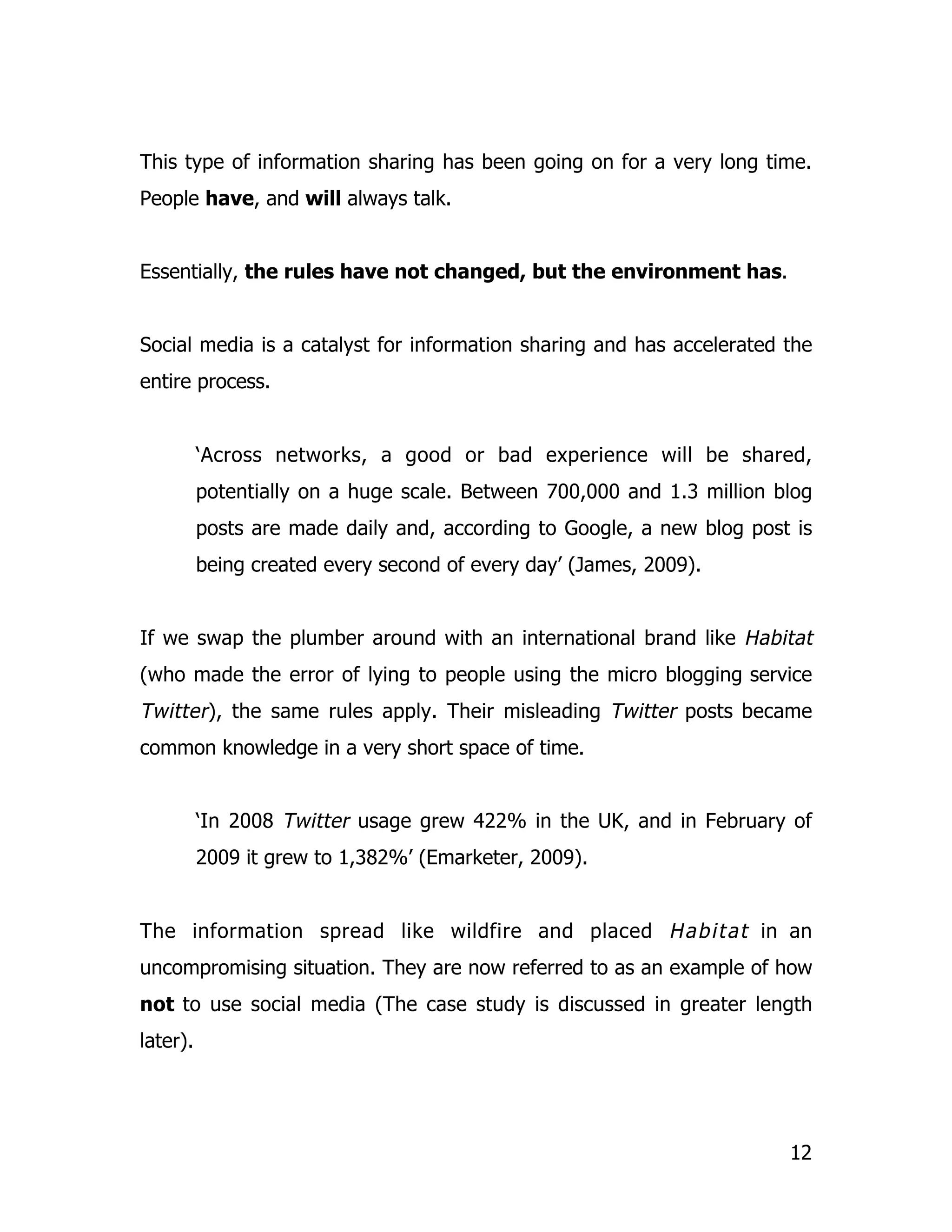 This type of information sharing has been going on for a very long time.
People have, and will always talk.


Essentially, the rules have not changed, but the environment has.


Social media is a catalyst for information sharing and has accelerated the
entire process.


          ‘Across networks, a good or bad experience will be shared,
          potentially on a huge scale. Between 700,000 and 1.3 million blog
          posts are made daily and, according to Google, a new blog post is
          being created every second of every day’ (James, 2009).


If we swap the plumber around with an international brand like Habitat
(who made the error of lying to people using the micro blogging service
Twitter ), the same rules apply. Their misleading Twitter posts became
common knowledge in a very short space of time.


          ‘In 2008 Twitter usage grew 422% in the UK, and in February of
          2009 it grew to 1,382%’ (Emarketer, 2009).


The information spread like wildfire and placed H a b i t a t in an
uncompromising situation. They are now referred to as an example of how
not to use social media (The case study is discussed in greater length
later).




                                                                        12
 