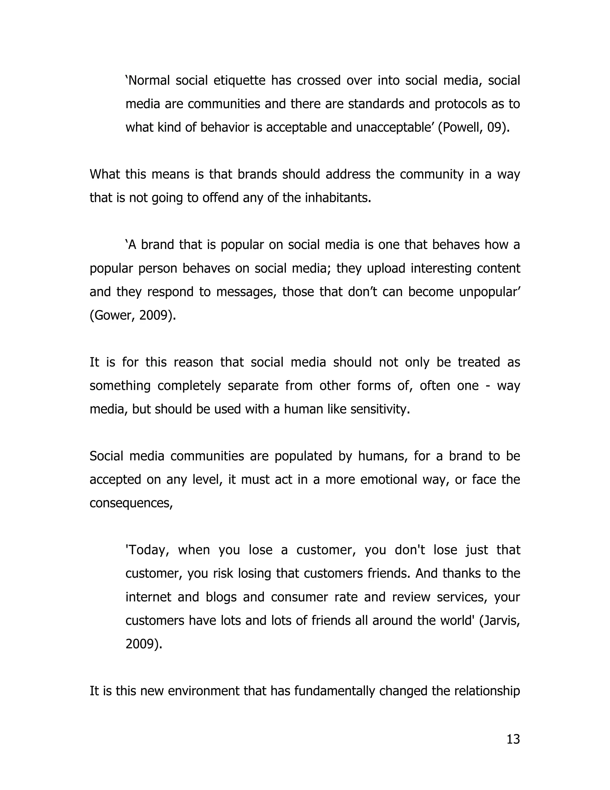 ‘Normal social etiquette has crossed over into social media, social
      media are communities and there are standards and protocols as to
      what kind of behavior is acceptable and unacceptable’ (Powell, 09).


What this means is that brands should address the community in a way
that is not going to offend any of the inhabitants.


      ‘A brand that is popular on social media is one that behaves how a
popular person behaves on social media; they upload interesting content
and they respond to messages, those that don’t can become unpopular’
(Gower, 2009).


It is for this reason that social media should not only be treated as
something completely separate from other forms of, often one - way
media, but should be used with a human like sensitivity.


Social media communities are populated by humans, for a brand to be
accepted on any level, it must act in a more emotional way, or face the
consequences,


      'Today, when you lose a customer, you don't lose just that
      customer, you risk losing that customers friends. And thanks to the
      internet and blogs and consumer rate and review services, your
      customers have lots and lots of friends all around the world' (Jarvis,
      2009).


It is this new environment that has fundamentally changed the relationship


                                                                         13
 