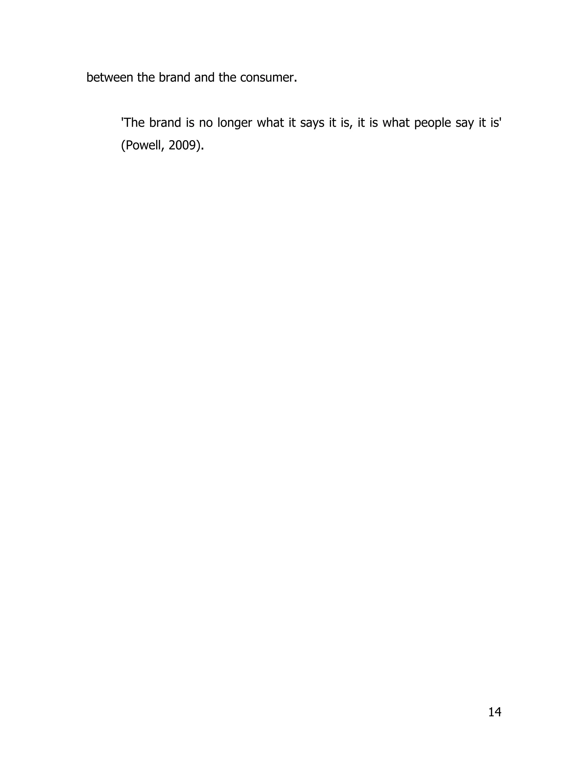 between the brand and the consumer.


     'The brand is no longer what it says it is, it is what people say it is'
     (Powell, 2009).




                                                                          14
 