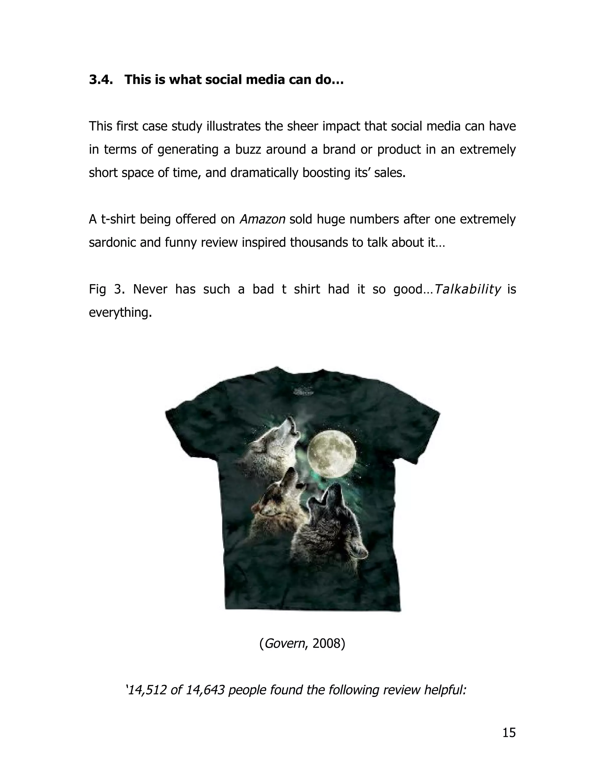 3.4. This is what social media can do…


This first case study illustrates the sheer impact that social media can have
in terms of generating a buzz around a brand or product in an extremely
short space of time, and dramatically boosting its’ sales.


A t-shirt being offered on Amazon sold huge numbers after one extremely
sardonic and funny review inspired thousands to talk about it…


Fig 3. Never has such a bad t shirt had it so good…Talkability is
everything.




                               (Govern, 2008)


      ‘14,512 of 14,643 people found the following review helpful:


                                                                          15
 