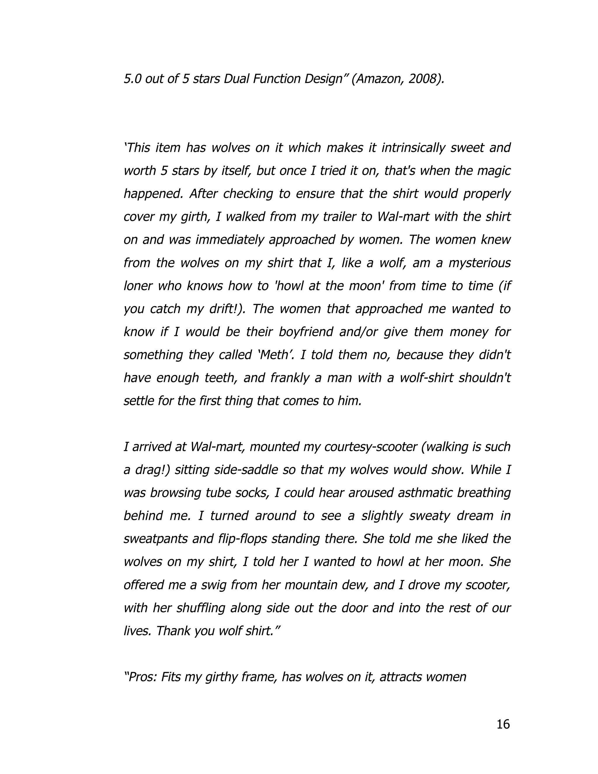 5.0 out of 5 stars Dual Function Design” (Amazon, 2008).




‘This item has wolves on it which makes it intrinsically sweet and
worth 5 stars by itself, but once I tried it on, that's when the magic
happened. After checking to ensure that the shirt would properly
cover my girth, I walked from my trailer to Wal-mart with the shirt
on and was immediately approached by women. The women knew
from the wolves on my shirt that I, like a wolf, am a mysterious
loner who knows how to 'howl at the moon' from time to time (if
you catch my drift!). The women that approached me wanted to
know if I would be their boyfriend and/or give them money for
something they called ‘Meth’. I told them no, because they didn't
have enough teeth, and frankly a man with a wolf-shirt shouldn't
settle for the first thing that comes to him.


I arrived at Wal-mart, mounted my courtesy-scooter (walking is such
a drag!) sitting side-saddle so that my wolves would show. While I
was browsing tube socks, I could hear aroused asthmatic breathing
behind me. I turned around to see a slightly sweaty dream in
sweatpants and flip-flops standing there. She told me she liked the
wolves on my shirt, I told her I wanted to howl at her moon. She
offered me a swig from her mountain dew, and I drove my scooter,
with her shuffling along side out the door and into the rest of our
lives. Thank you wolf shirt.”


“Pros: Fits my girthy frame, has wolves on it, attracts women


                                                                   16
 