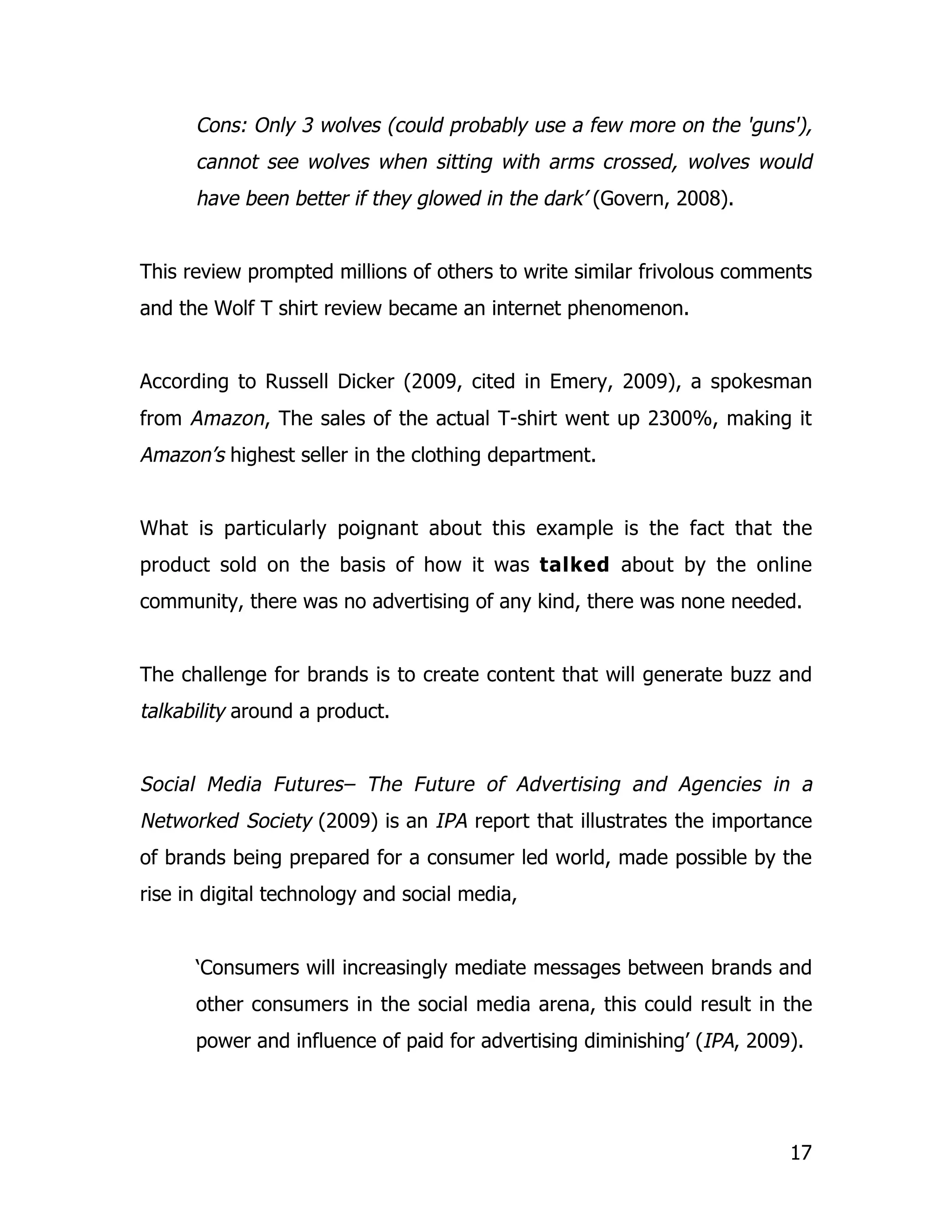 Cons: Only 3 wolves (could probably use a few more on the 'guns'),
      cannot see wolves when sitting with arms crossed, wolves would
      have been better if they glowed in the dark’ (Govern, 2008).


This review prompted millions of others to write similar frivolous comments
and the Wolf T shirt review became an internet phenomenon.


According to Russell Dicker (2009, cited in Emery, 2009), a spokesman
from Amazon, The sales of the actual T-shirt went up 2300%, making it
Amazon’s highest seller in the clothing department.


What is particularly poignant about this example is the fact that the
product sold on the basis of how it was talked about by the online
community, there was no advertising of any kind, there was none needed.


The challenge for brands is to create content that will generate buzz and
talkability around a product.


Social Media Futures– The Future of Advertising and Agencies in a
Networked Society (2009) is an IPA report that illustrates the importance
of brands being prepared for a consumer led world, made possible by the
rise in digital technology and social media,


      ‘Consumers will increasingly mediate messages between brands and
      other consumers in the social media arena, this could result in the
      power and influence of paid for advertising diminishing’ (IPA, 2009).




                                                                         17
 