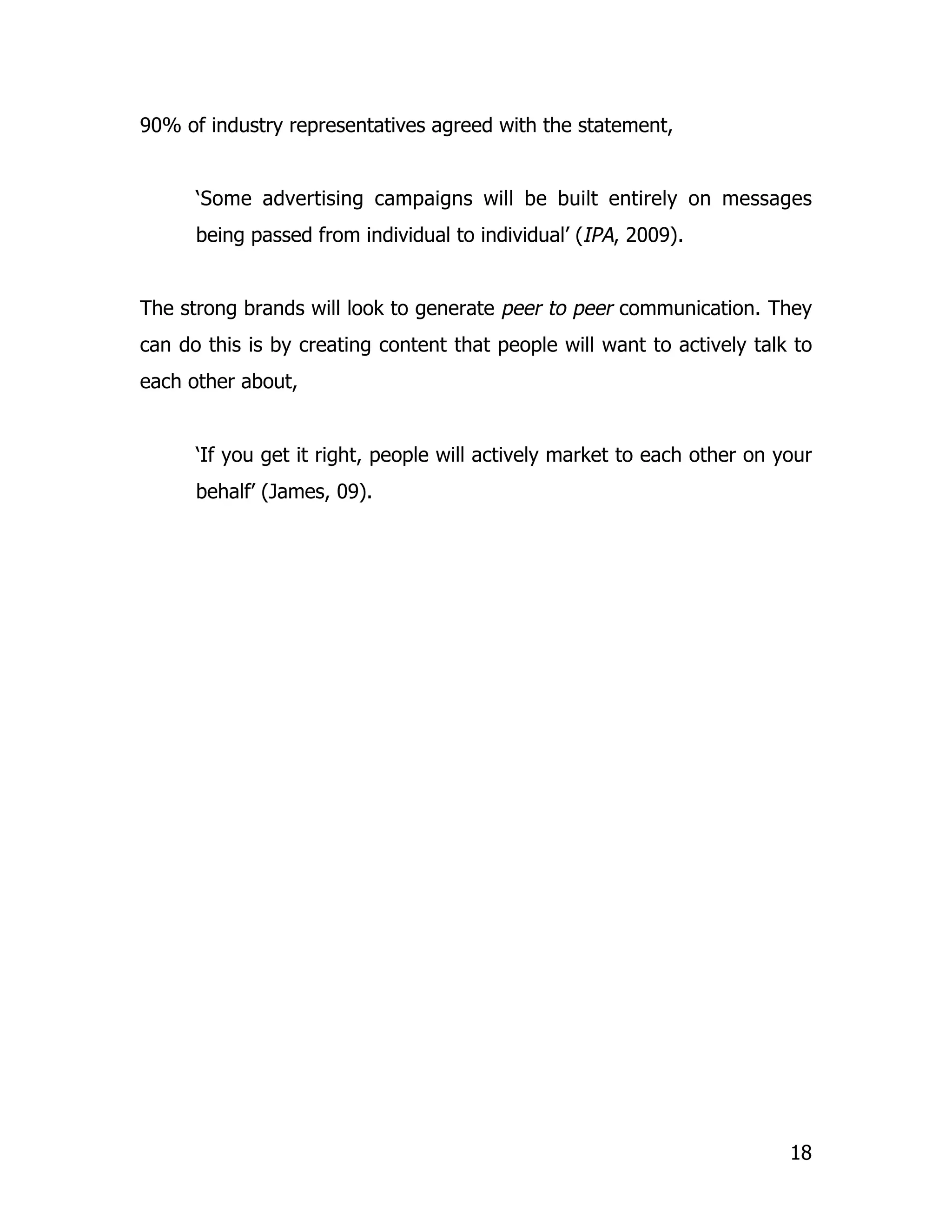 90% of industry representatives agreed with the statement,


      ‘Some advertising campaigns will be built entirely on messages
      being passed from individual to individual’ (IPA, 2009).


The strong brands will look to generate peer to peer communication. They
can do this is by creating content that people will want to actively talk to
each other about,


      ‘If you get it right, people will actively market to each other on your
      behalf’ (James, 09).




                                                                          18
 