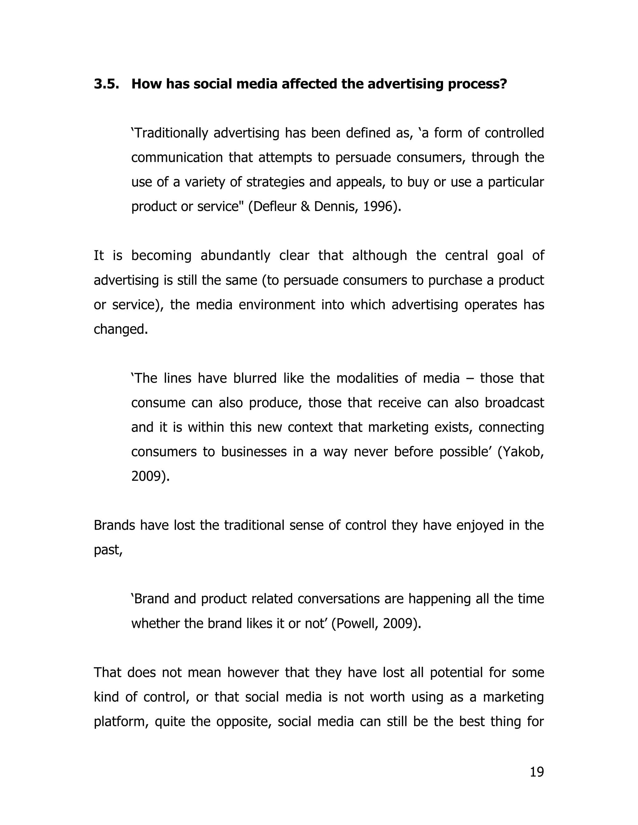 3.5. How has social media affected the advertising process?


        ‘Traditionally advertising has been defined as, ‘a form of controlled
        communication that attempts to persuade consumers, through the
        use of a variety of strategies and appeals, to buy or use a particular
        product or service" (Defleur & Dennis, 1996).


It is becoming abundantly clear that although the central goal of
advertising is still the same (to persuade consumers to purchase a product
or service), the media environment into which advertising operates has
changed.


        ‘The lines have blurred like the modalities of media – those that
        consume can also produce, those that receive can also broadcast
        and it is within this new context that marketing exists, connecting
        consumers to businesses in a way never before possible’ (Yakob,
        2009).


Brands have lost the traditional sense of control they have enjoyed in the
past,


        ‘Brand and product related conversations are happening all the time
        whether the brand likes it or not’ (Powell, 2009).


That does not mean however that they have lost all potential for some
kind of control, or that social media is not worth using as a marketing
platform, quite the opposite, social media can still be the best thing for


                                                                           19
 