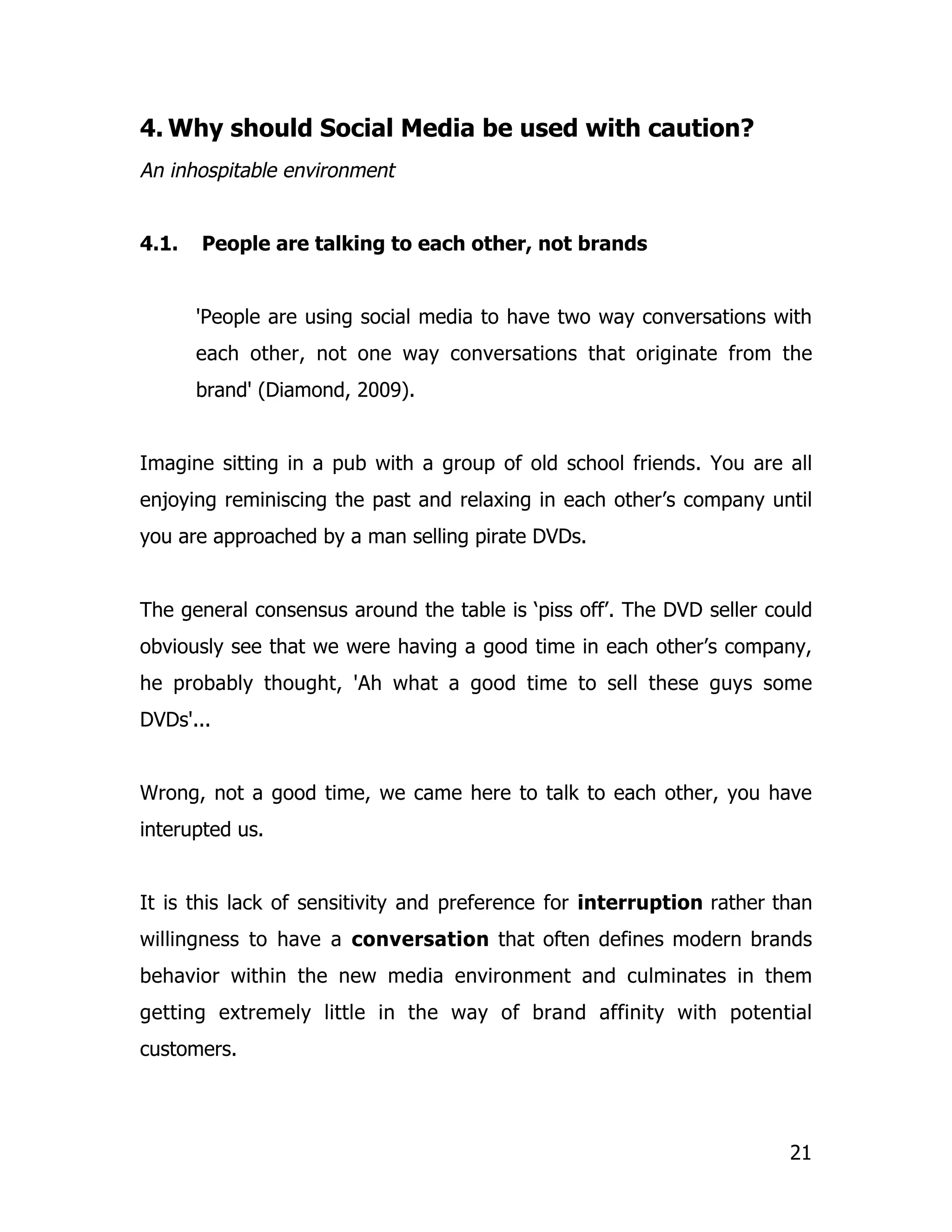 4. Why should Social Media be used with caution?
An inhospitable environment


4.1.   People are talking to each other, not brands


       'People are using social media to have two way conversations with
       each other, not one way conversations that originate from the
       brand' (Diamond, 2009).


Imagine sitting in a pub with a group of old school friends. You are all
enjoying reminiscing the past and relaxing in each other’s company until
you are approached by a man selling pirate DVDs.


The general consensus around the table is ‘piss off’. The DVD seller could
obviously see that we were having a good time in each other’s company,
he probably thought, 'Ah what a good time to sell these guys some
DVDs'...


Wrong, not a good time, we came here to talk to each other, you have
interupted us.


It is this lack of sensitivity and preference for interruption rather than
willingness to have a conversation that often defines modern brands
behavior within the new media environment and culminates in them
getting extremely little in the way of brand affinity with potential
customers.




                                                                       21
 
