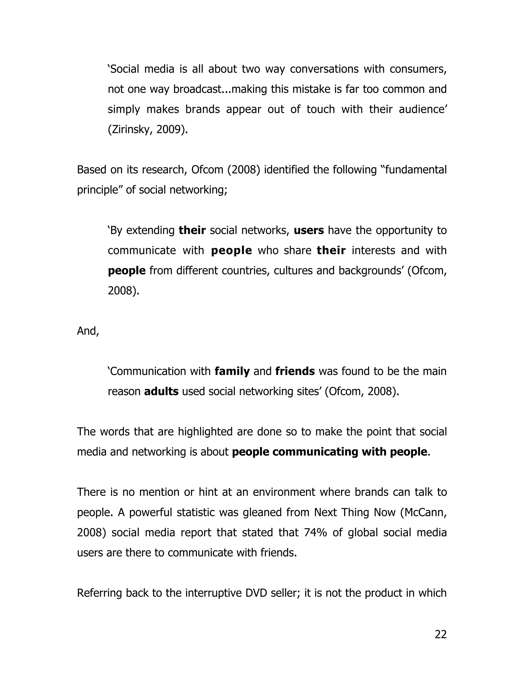 ‘Social media is all about two way conversations with consumers,
       not one way broadcast...making this mistake is far too common and
       simply makes brands appear out of touch with their audience’
       (Zirinsky, 2009).


Based on its research, Ofcom (2008) identified the following “fundamental
principle” of social networking;


       ‘By extending their social networks, users have the opportunity to
       communicate with people who share their interests and with
       people from different countries, cultures and backgrounds’ (Ofcom,
       2008).


And,


       ‘Communication with family and friends was found to be the main
       reason adults used social networking sites’ (Ofcom, 2008).


The words that are highlighted are done so to make the point that social
media and networking is about people communicating with people.


There is no mention or hint at an environment where brands can talk to
people. A powerful statistic was gleaned from Next Thing Now (McCann,
2008) social media report that stated that 74% of global social media
users are there to communicate with friends.


Referring back to the interruptive DVD seller; it is not the product in which


                                                                          22
 