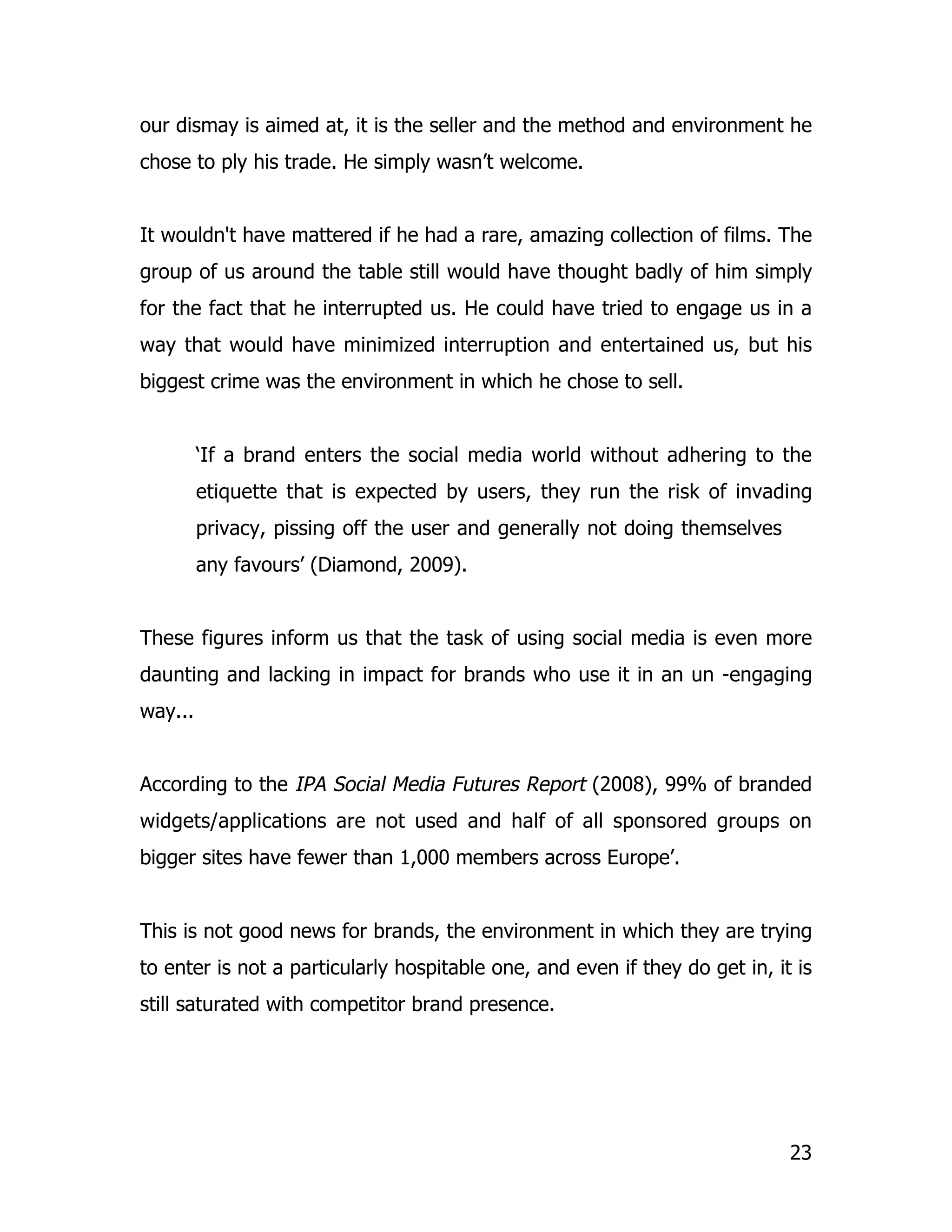 our dismay is aimed at, it is the seller and the method and environment he
chose to ply his trade. He simply wasn’t welcome.


It wouldn't have mattered if he had a rare, amazing collection of films. The
group of us around the table still would have thought badly of him simply
for the fact that he interrupted us. He could have tried to engage us in a
way that would have minimized interruption and entertained us, but his
biggest crime was the environment in which he chose to sell.


         ‘If a brand enters the social media world without adhering to the
         etiquette that is expected by users, they run the risk of invading
         privacy, pissing off the user and generally not doing themselves
         any favours’ (Diamond, 2009).


These figures inform us that the task of using social media is even more
daunting and lacking in impact for brands who use it in an un -engaging
way...


According to the IPA Social Media Futures Report (2008), 99% of branded
widgets/applications are not used and half of all sponsored groups on
bigger sites have fewer than 1,000 members across Europe’.


This is not good news for brands, the environment in which they are trying
to enter is not a particularly hospitable one, and even if they do get in, it is
still saturated with competitor brand presence.




                                                                             23
 