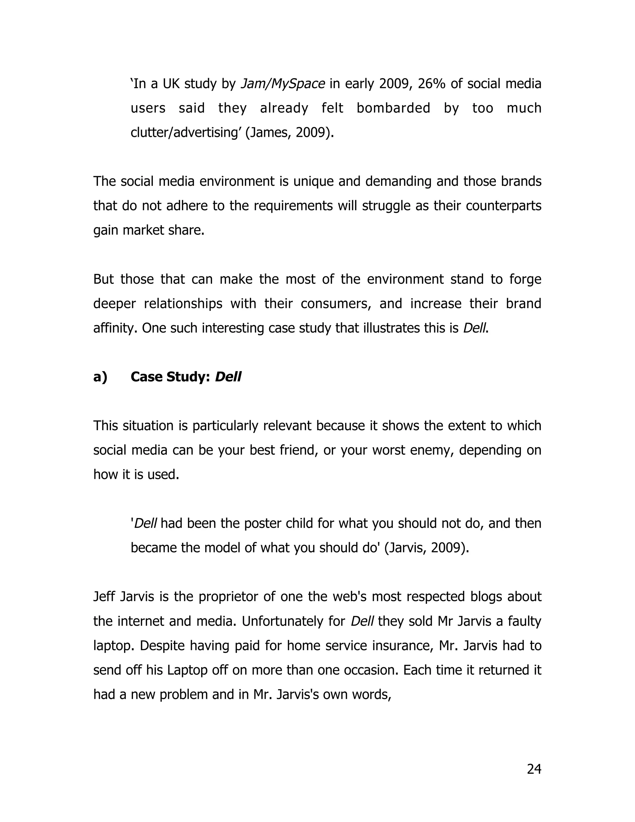 ‘In a UK study by Jam/MySpace in early 2009, 26% of social media
      users    said   they    already    felt   bombarded      by   too    much
      clutter/advertising’ (James, 2009).


The social media environment is unique and demanding and those brands
that do not adhere to the requirements will struggle as their counterparts
gain market share.


But those that can make the most of the environment stand to forge
deeper relationships with their consumers, and increase their brand
affinity. One such interesting case study that illustrates this is Dell.


a)    Case Study: Dell


This situation is particularly relevant because it shows the extent to which
social media can be your best friend, or your worst enemy, depending on
how it is used.


      'Dell had been the poster child for what you should not do, and then
      became the model of what you should do' (Jarvis, 2009).


Jeff Jarvis is the proprietor of one the web's most respected blogs about
the internet and media. Unfortunately for Dell they sold Mr Jarvis a faulty
laptop. Despite having paid for home service insurance, Mr. Jarvis had to
send off his Laptop off on more than one occasion. Each time it returned it
had a new problem and in Mr. Jarvis's own words,




                                                                             24
 