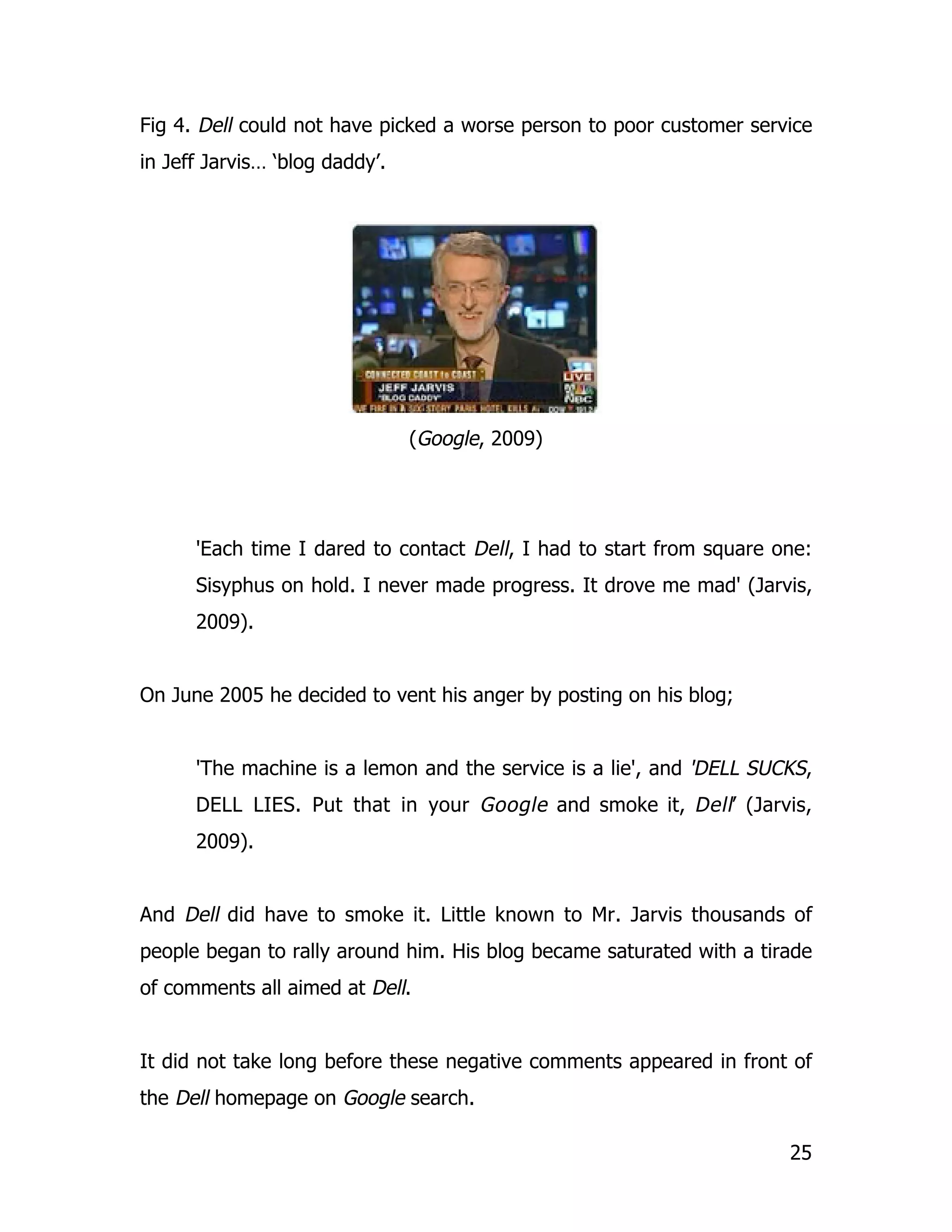 Fig 4. Dell could not have picked a worse person to poor customer service
in Jeff Jarvis… ‘blog daddy’.




                                (Google, 2009)




      'Each time I dared to contact Dell, I had to start from square one:
      Sisyphus on hold. I never made progress. It drove me mad' (Jarvis,
      2009).


On June 2005 he decided to vent his anger by posting on his blog;


      'The machine is a lemon and the service is a lie', and 'DELL SUCKS,
      DELL LIES. Put that in your Google and smoke it, Dell’ (Jarvis,
      2009).


And Dell did have to smoke it. Little known to Mr. Jarvis thousands of
people began to rally around him. His blog became saturated with a tirade
of comments all aimed at Dell.


It did not take long before these negative comments appeared in front of
the Dell homepage on Google search.

                                                                      25
 