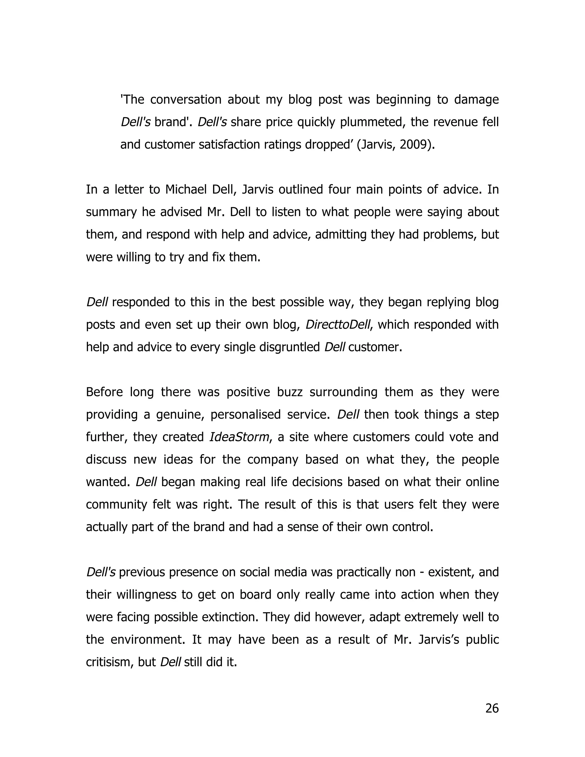 'The conversation about my blog post was beginning to damage
       Dell's brand'. Dell's share price quickly plummeted, the revenue fell
       and customer satisfaction ratings dropped’ (Jarvis, 2009).


In a letter to Michael Dell, Jarvis outlined four main points of advice. In
summary he advised Mr. Dell to listen to what people were saying about
them, and respond with help and advice, admitting they had problems, but
were willing to try and fix them.


Dell responded to this in the best possible way, they began replying blog
posts and even set up their own blog, DirecttoDell, which responded with
help and advice to every single disgruntled Dell customer.


Before long there was positive buzz surrounding them as they were
providing a genuine, personalised service. Dell then took things a step
further, they created IdeaStorm, a site where customers could vote and
discuss new ideas for the company based on what they, the people
wanted. Dell began making real life decisions based on what their online
community felt was right. The result of this is that users felt they were
actually part of the brand and had a sense of their own control.


Dell's previous presence on social media was practically non - existent, and
their willingness to get on board only really came into action when they
were facing possible extinction. They did however, adapt extremely well to
the environment. It may have been as a result of Mr. Jarvis’s public
critisism, but Dell still did it.


                                                                         26
 