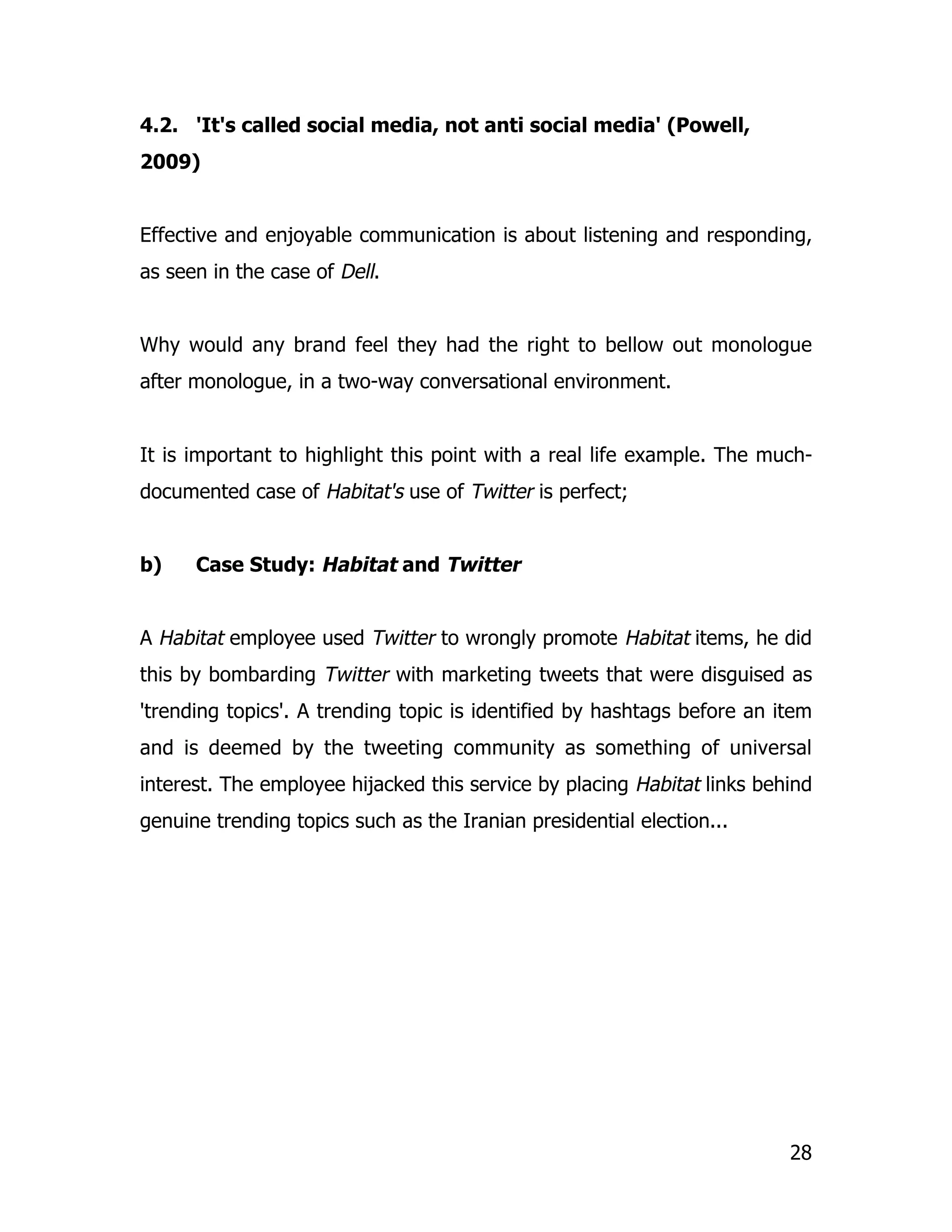 4.2. 'It's called social media, not anti social media' (Powell,
2009)


Effective and enjoyable communication is about listening and responding,
as seen in the case of Dell.


Why would any brand feel they had the right to bellow out monologue
after monologue, in a two-way conversational environment.


It is important to highlight this point with a real life example. The much-
documented case of Habitat's use of Twitter is perfect;


b)    Case Study: Habitat and Twitter


A Habitat employee used Twitter to wrongly promote Habitat items, he did
this by bombarding Twitter with marketing tweets that were disguised as
'trending topics'. A trending topic is identified by hashtags before an item
and is deemed by the tweeting community as something of universal
interest. The employee hijacked this service by placing Habitat links behind
genuine trending topics such as the Iranian presidential election...




                                                                         28
 
