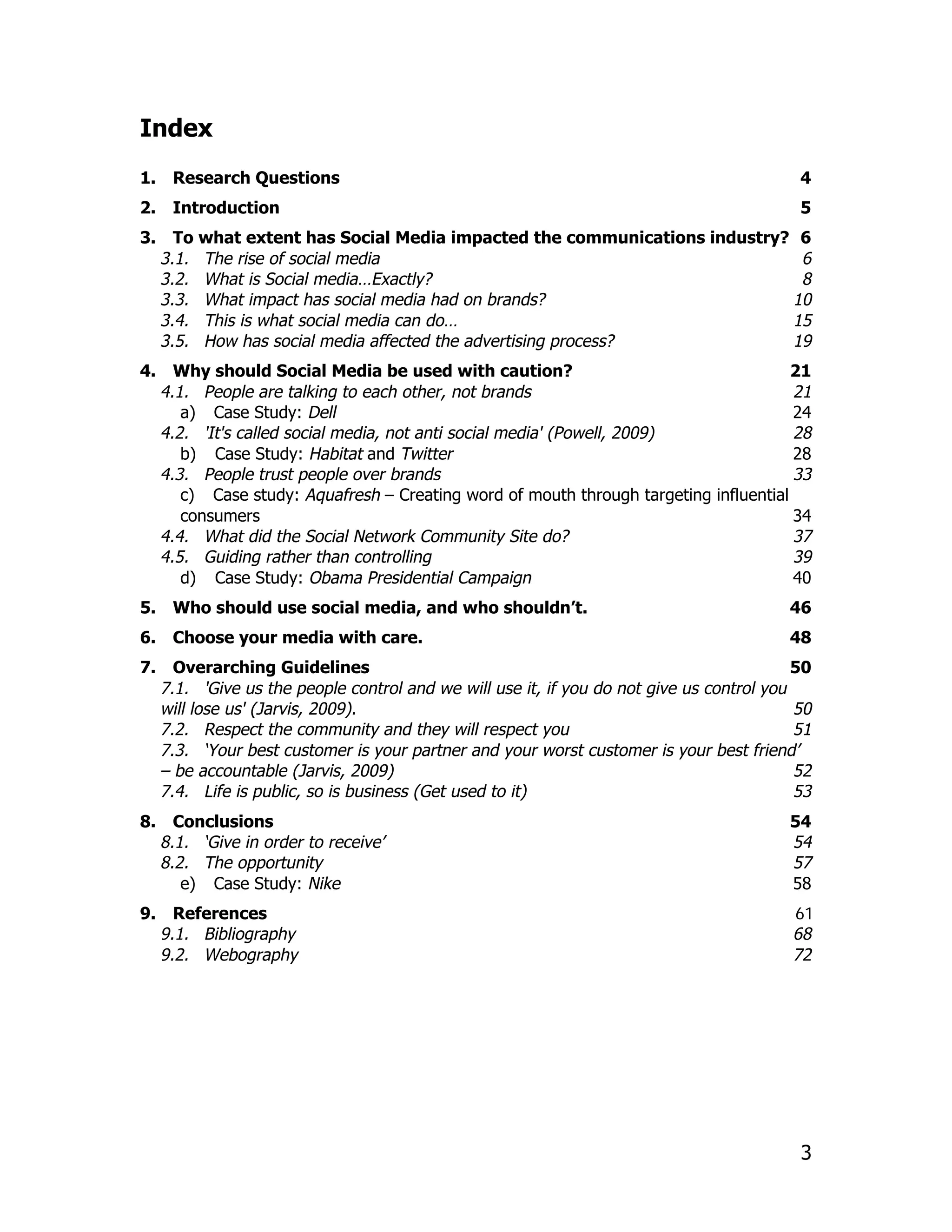 Index
1.    Research Questions                                                                    4
2.    Introduction                                                                          5
3.     To what extent has Social Media impacted the communications industry? 6
     3.1. The rise of social media                                           6
     3.2. What is Social media…Exactly?                                      8
     3.3. What impact has social media had on brands?                       10
     3.4. This is what social media can do…                                 15
     3.5. How has social media affected the advertising process?            19
4.     Why should Social Media be used with caution?                                    21
     4.1. People are talking to each other, not brands                                  21
        a) Case Study: Dell                                                             24
     4.2. 'It's called social media, not anti social media' (Powell, 2009)              28
        b) Case Study: Habitat and Twitter                                              28
     4.3. People trust people over brands                                               33
        c) Case study: Aquafresh – Creating word of mouth through targeting influential
        consumers                                                                       34
     4.4. What did the Social Network Community Site do?                                37
     4.5. Guiding rather than controlling                                               39
        d) Case Study: Obama Presidential Campaign                                      40
5.    Who should use social media, and who shouldn’t.                                      46
6.    Choose your media with care.                                                         48
7.     Overarching Guidelines                                                               50
     7.1. 'Give us the people control and we will use it, if you do not give us control you
     will lose us' (Jarvis, 2009).                                                          50
     7.2. Respect the community and they will respect you                                   51
     7.3. ‘Your best customer is your partner and your worst customer is your best friend’
     – be accountable (Jarvis, 2009)                                                        52
     7.4. Life is public, so is business (Get used to it)                                   53
8.     Conclusions                                                                         54
     8.1. ‘Give in order to receive’                                                       54
     8.2. The opportunity                                                                  57
        e) Case Study: Nike                                                                58
9.     References                                                                          61
     9.1. Bibliography                                                                     68
     9.2. Webography                                                                       72




                                                                                            3
 
