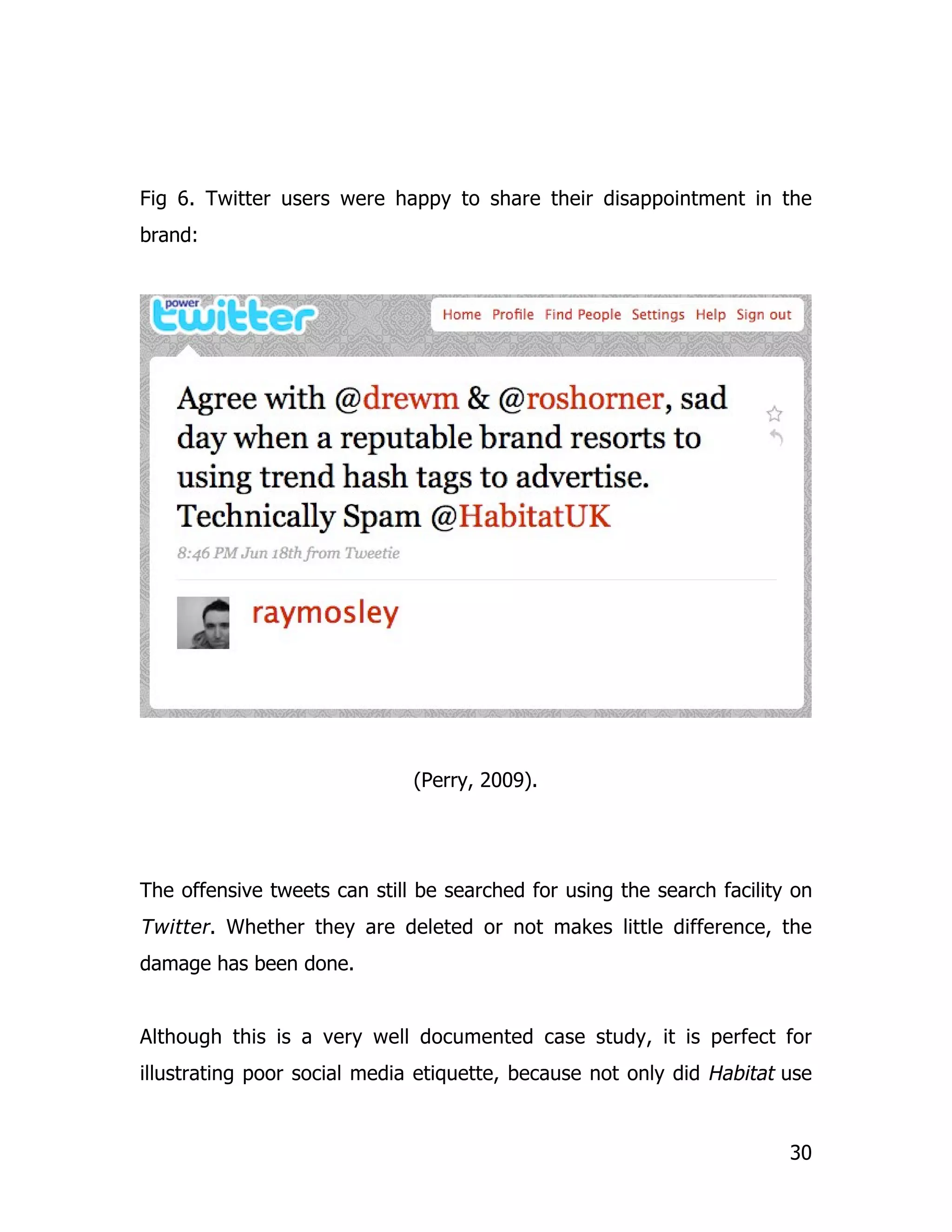 Fig 6. Twitter users were happy to share their disappointment in the
brand:




                              (Perry, 2009).




The offensive tweets can still be searched for using the search facility on
Twitter . Whether they are deleted or not makes little difference, the
damage has been done.


Although this is a very well documented case study, it is perfect for
illustrating poor social media etiquette, because not only did Habitat use


                                                                        30
 