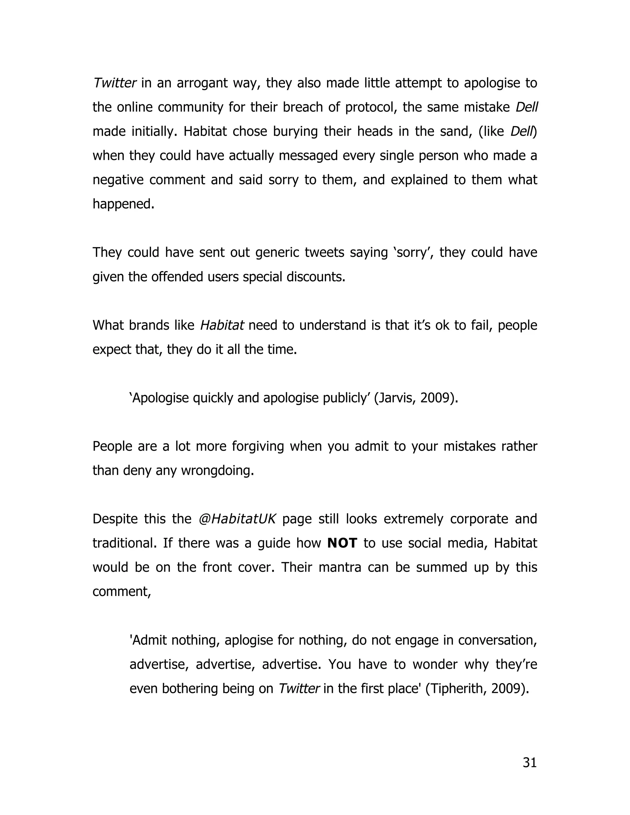 Twitter in an arrogant way, they also made little attempt to apologise to
the online community for their breach of protocol, the same mistake Dell
made initially. Habitat chose burying their heads in the sand, (like Dell)
when they could have actually messaged every single person who made a
negative comment and said sorry to them, and explained to them what
happened.


They could have sent out generic tweets saying ‘sorry’, they could have
given the offended users special discounts.


What brands like Habitat need to understand is that it’s ok to fail, people
expect that, they do it all the time.


      ‘Apologise quickly and apologise publicly’ (Jarvis, 2009).


People are a lot more forgiving when you admit to your mistakes rather
than deny any wrongdoing.


Despite this the @HabitatUK page still looks extremely corporate and
traditional. If there was a guide how NOT to use social media, Habitat
would be on the front cover. Their mantra can be summed up by this
comment,


      'Admit nothing, aplogise for nothing, do not engage in conversation,
      advertise, advertise, advertise. You have to wonder why they’re
      even bothering being on Twitter in the first place' (Tipherith, 2009).




                                                                          31
 