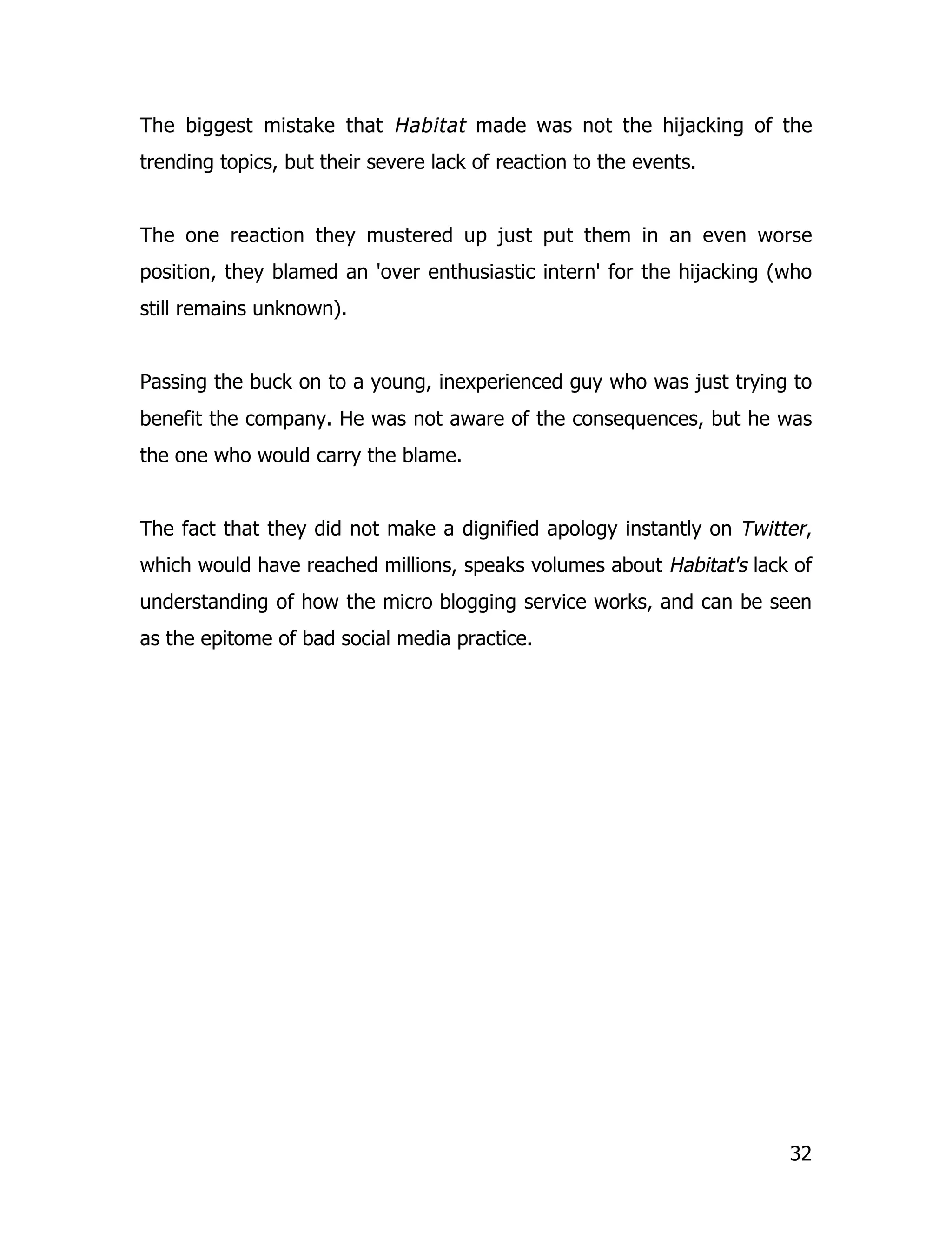The biggest mistake that Habitat made was not the hijacking of the
trending topics, but their severe lack of reaction to the events.


The one reaction they mustered up just put them in an even worse
position, they blamed an 'over enthusiastic intern' for the hijacking (who
still remains unknown).


Passing the buck on to a young, inexperienced guy who was just trying to
benefit the company. He was not aware of the consequences, but he was
the one who would carry the blame.


The fact that they did not make a dignified apology instantly on Twitter,
which would have reached millions, speaks volumes about Habitat's lack of
understanding of how the micro blogging service works, and can be seen
as the epitome of bad social media practice.




                                                                       32
 