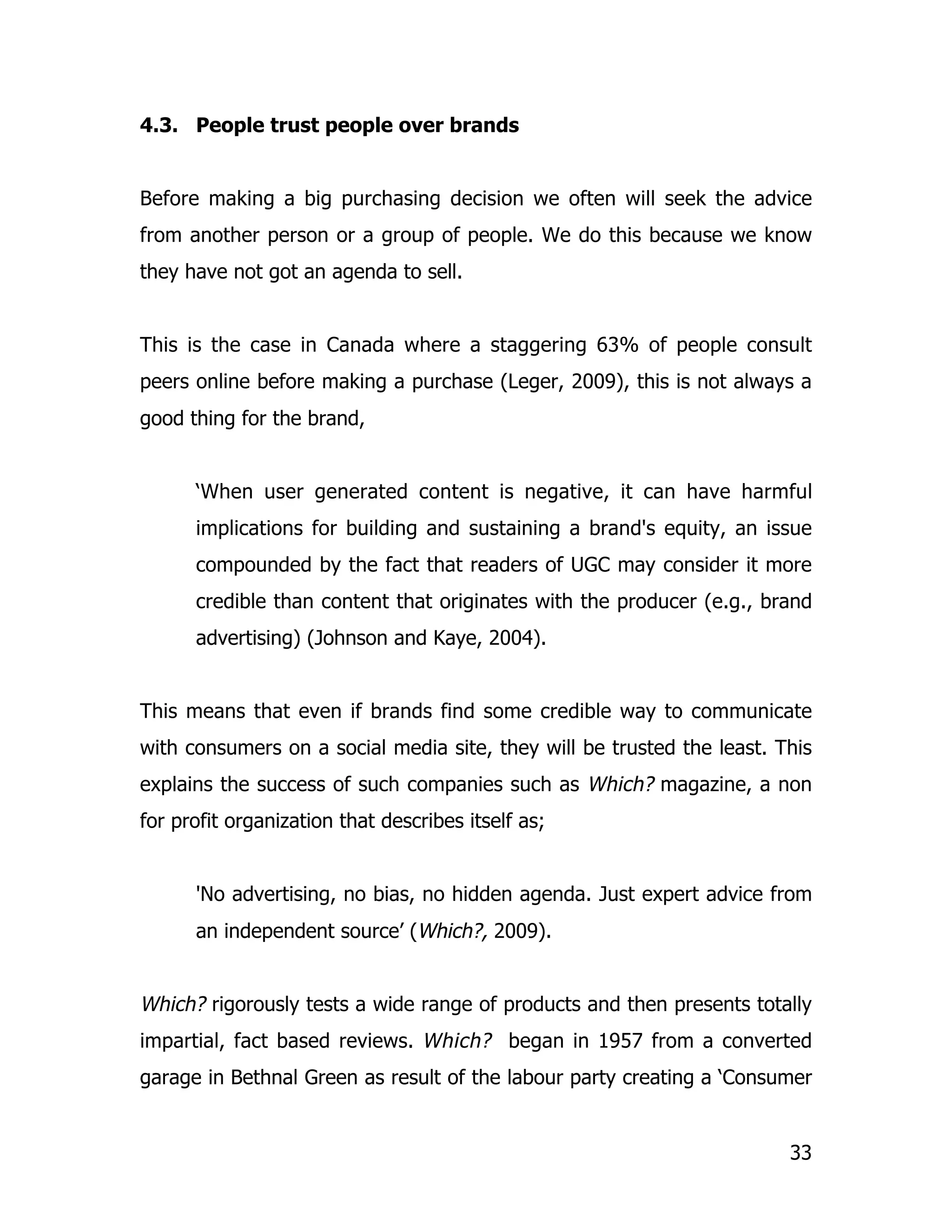 4.3. People trust people over brands


Before making a big purchasing decision we often will seek the advice
from another person or a group of people. We do this because we know
they have not got an agenda to sell.


This is the case in Canada where a staggering 63% of people consult
peers online before making a purchase (Leger, 2009), this is not always a
good thing for the brand,


      ‘When user generated content is negative, it can have harmful
      implications for building and sustaining a brand's equity, an issue
      compounded by the fact that readers of UGC may consider it more
      credible than content that originates with the producer (e.g., brand
      advertising) (Johnson and Kaye, 2004).


This means that even if brands find some credible way to communicate
with consumers on a social media site, they will be trusted the least. This
explains the success of such companies such as Which? magazine, a non
for profit organization that describes itself as;


      'No advertising, no bias, no hidden agenda. Just expert advice from
      an independent source’ (Which?, 2009).


Which? rigorously tests a wide range of products and then presents totally
impartial, fact based reviews. Which? began in 1957 from a converted
garage in Bethnal Green as result of the labour party creating a ‘Consumer


                                                                        33
 