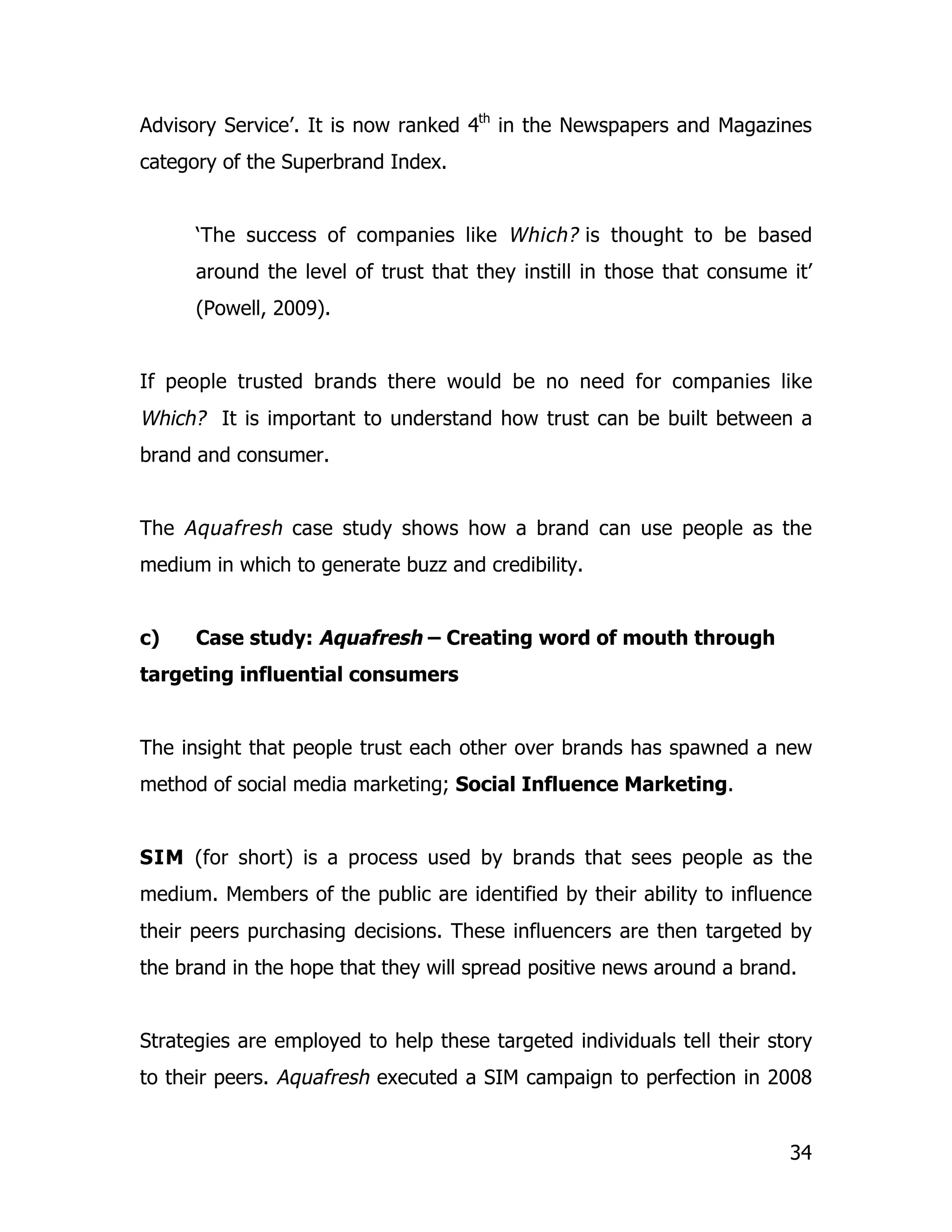 Advisory Service’. It is now ranked 4th in the Newspapers and Magazines
category of the Superbrand Index.


      ‘The success of companies like Which? is thought to be based
      around the level of trust that they instill in those that consume it’
      (Powell, 2009).


If people trusted brands there would be no need for companies like
Which? It is important to understand how trust can be built between a
brand and consumer.


The Aquafresh case study shows how a brand can use people as the
medium in which to generate buzz and credibility.


c)    Case study: Aquafresh – Creating word of mouth through
targeting influential consumers


The insight that people trust each other over brands has spawned a new
method of social media marketing; Social Influence Marketing.


SIM (for short) is a process used by brands that sees people as the
medium. Members of the public are identified by their ability to influence
their peers purchasing decisions. These influencers are then targeted by
the brand in the hope that they will spread positive news around a brand.


Strategies are employed to help these targeted individuals tell their story
to their peers. Aquafresh executed a SIM campaign to perfection in 2008


                                                                        34
 