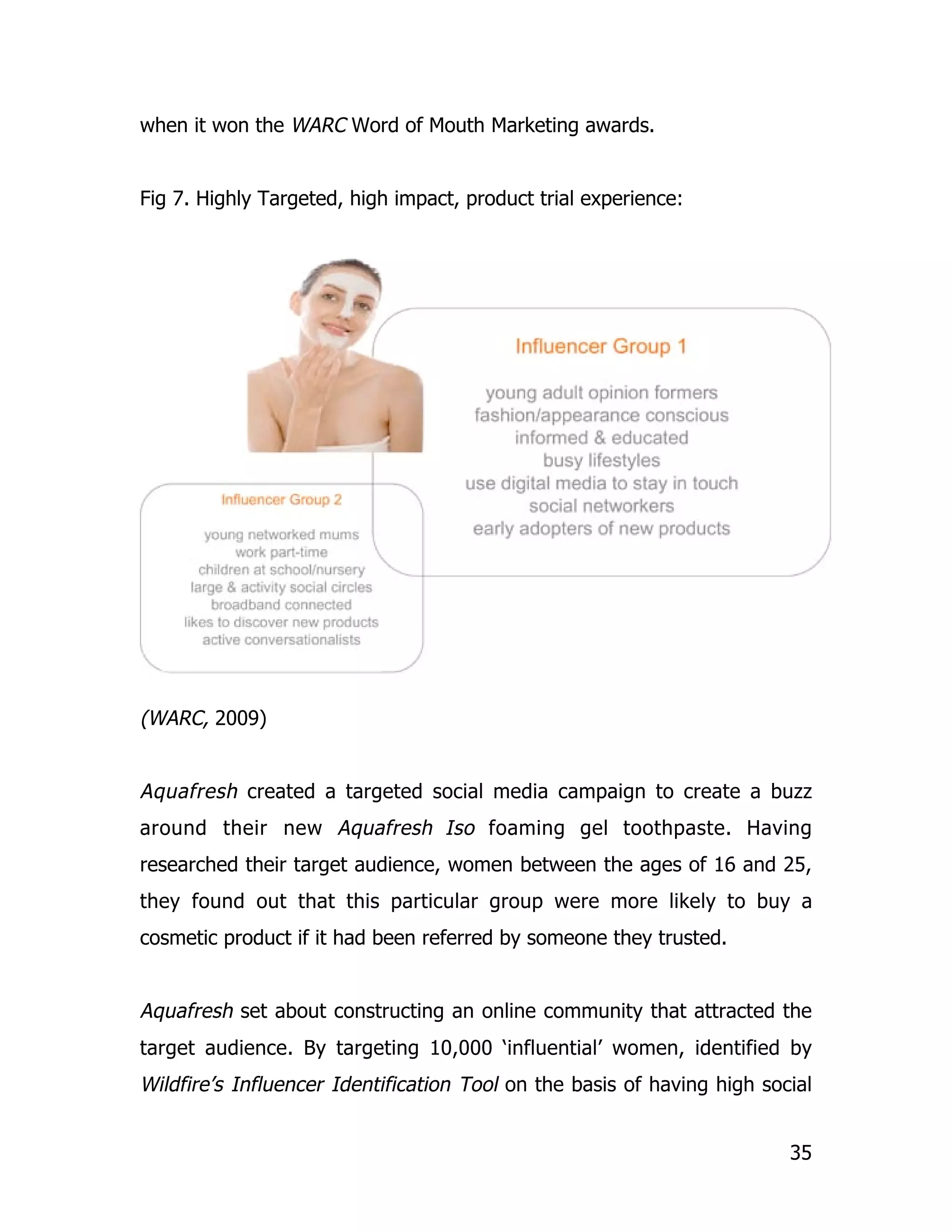 when it won the WARC Word of Mouth Marketing awards.


Fig 7. Highly Targeted, high impact, product trial experience:




(WARC, 2009)


Aquafresh created a targeted social media campaign to create a buzz
around their new Aquafresh Iso foaming gel toothpaste. Having
researched their target audience, women between the ages of 16 and 25,
they found out that this particular group were more likely to buy a
cosmetic product if it had been referred by someone they trusted.


Aquafresh set about constructing an online community that attracted the
target audience. By targeting 10,000 ‘influential’ women, identified by
Wildfire’s Influencer Identification Tool on the basis of having high social


                                                                         35
 