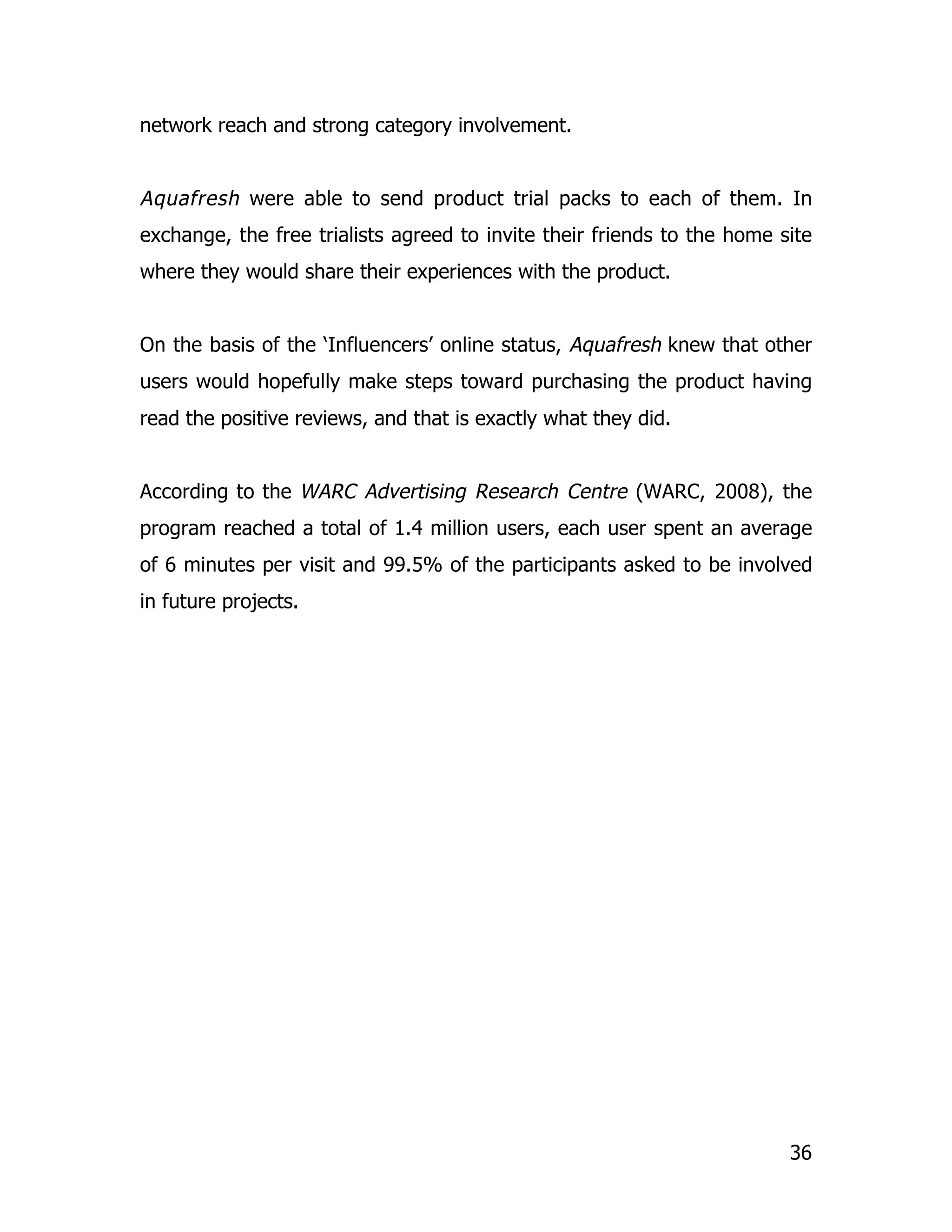 network reach and strong category involvement.


Aquafresh were able to send product trial packs to each of them. In
exchange, the free trialists agreed to invite their friends to the home site
where they would share their experiences with the product.


On the basis of the ‘Influencers’ online status, Aquafresh knew that other
users would hopefully make steps toward purchasing the product having
read the positive reviews, and that is exactly what they did.


According to the WARC Advertising Research Centre (WARC, 2008), the
program reached a total of 1.4 million users, each user spent an average
of 6 minutes per visit and 99.5% of the participants asked to be involved
in future projects.




                                                                         36
 