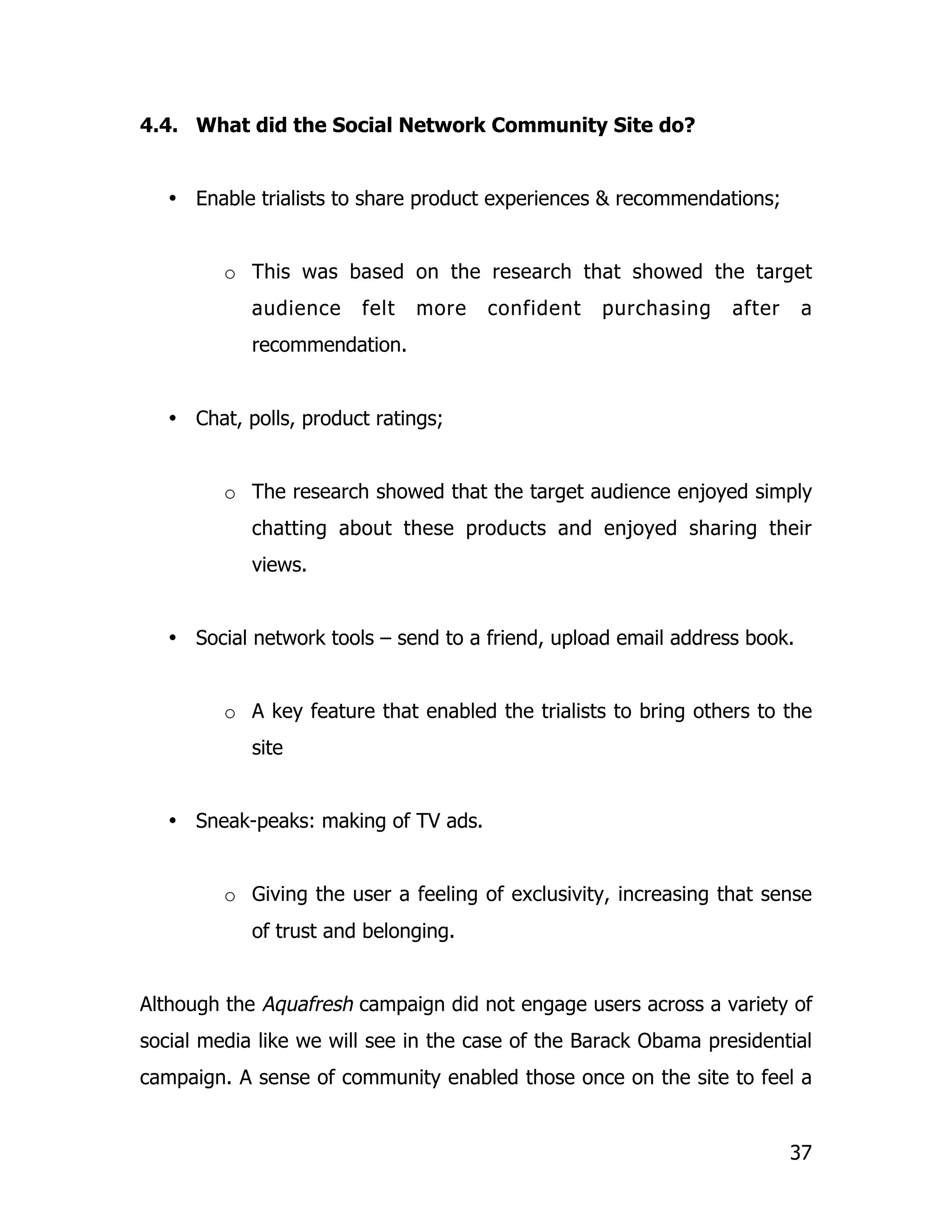 4.4. What did the Social Network Community Site do?


   • Enable trialists to share product experiences & recommendations;


         o This was based on the research that showed the target
            audience    felt   more   confident   purchasing     after     a
            recommendation.


   • Chat, polls, product ratings;


         o The research showed that the target audience enjoyed simply
            chatting about these products and enjoyed sharing their
            views.


   • Social network tools – send to a friend, upload email address book.


         o A key feature that enabled the trialists to bring others to the
            site


   • Sneak-peaks: making of TV ads.


         o Giving the user a feeling of exclusivity, increasing that sense
            of trust and belonging.


Although the Aquafresh campaign did not engage users across a variety of
social media like we will see in the case of the Barack Obama presidential
campaign. A sense of community enabled those once on the site to feel a


                                                                         37
 