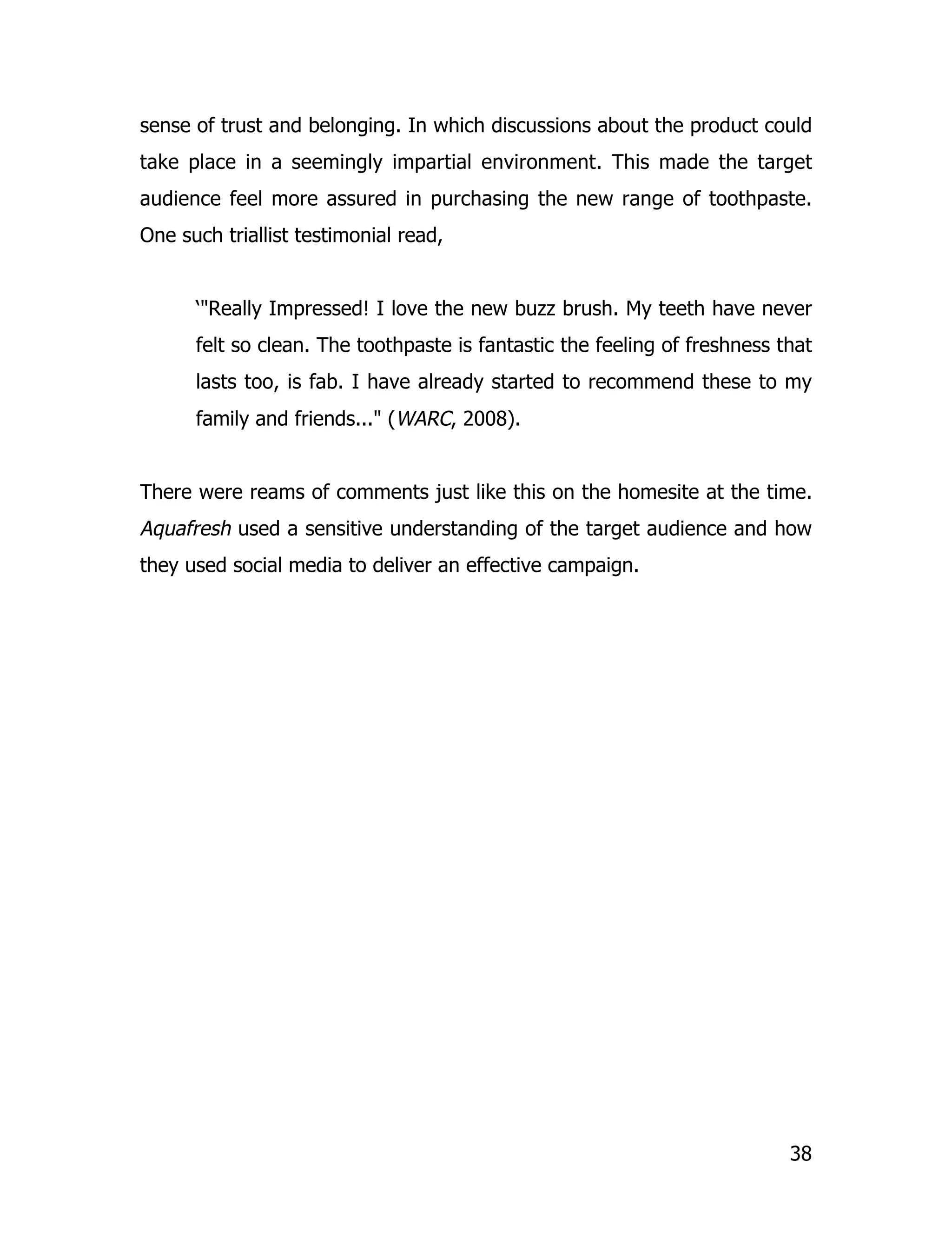sense of trust and belonging. In which discussions about the product could
take place in a seemingly impartial environment. This made the target
audience feel more assured in purchasing the new range of toothpaste.
One such triallist testimonial read,


      ‘"Really Impressed! I love the new buzz brush. My teeth have never
      felt so clean. The toothpaste is fantastic the feeling of freshness that
      lasts too, is fab. I have already started to recommend these to my
      family and friends..." (WARC, 2008).


There were reams of comments just like this on the homesite at the time.
Aquafresh used a sensitive understanding of the target audience and how
they used social media to deliver an effective campaign.




                                                                           38
 