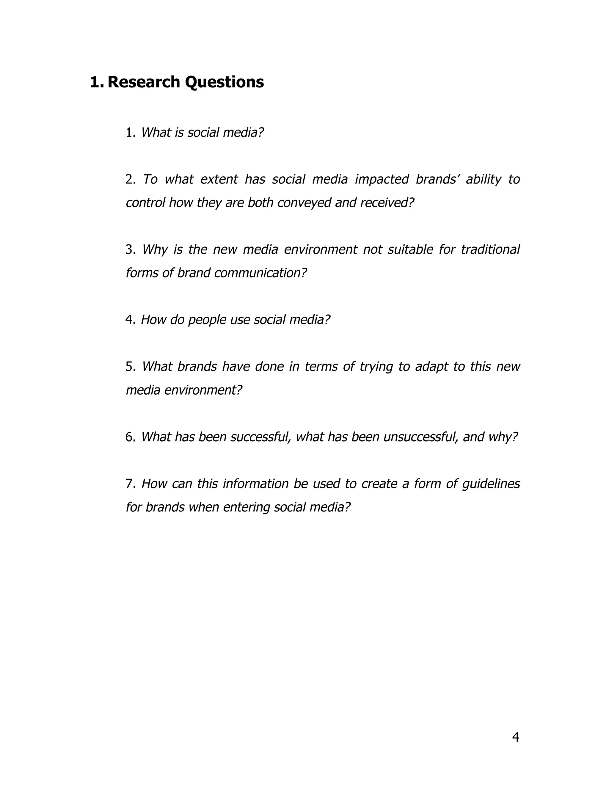 1. Research Questions


    1. What is social media?


    2. To what extent has social media impacted brands’ ability to
    control how they are both conveyed and received?


    3. Why is the new media environment not suitable for traditional
    forms of brand communication?


    4. How do people use social media?


    5. What brands have done in terms of trying to adapt to this new
    media environment?


    6. What has been successful, what has been unsuccessful, and why?


    7. How can this information be used to create a form of guidelines
    for brands when entering social media?




                                                                    4
 