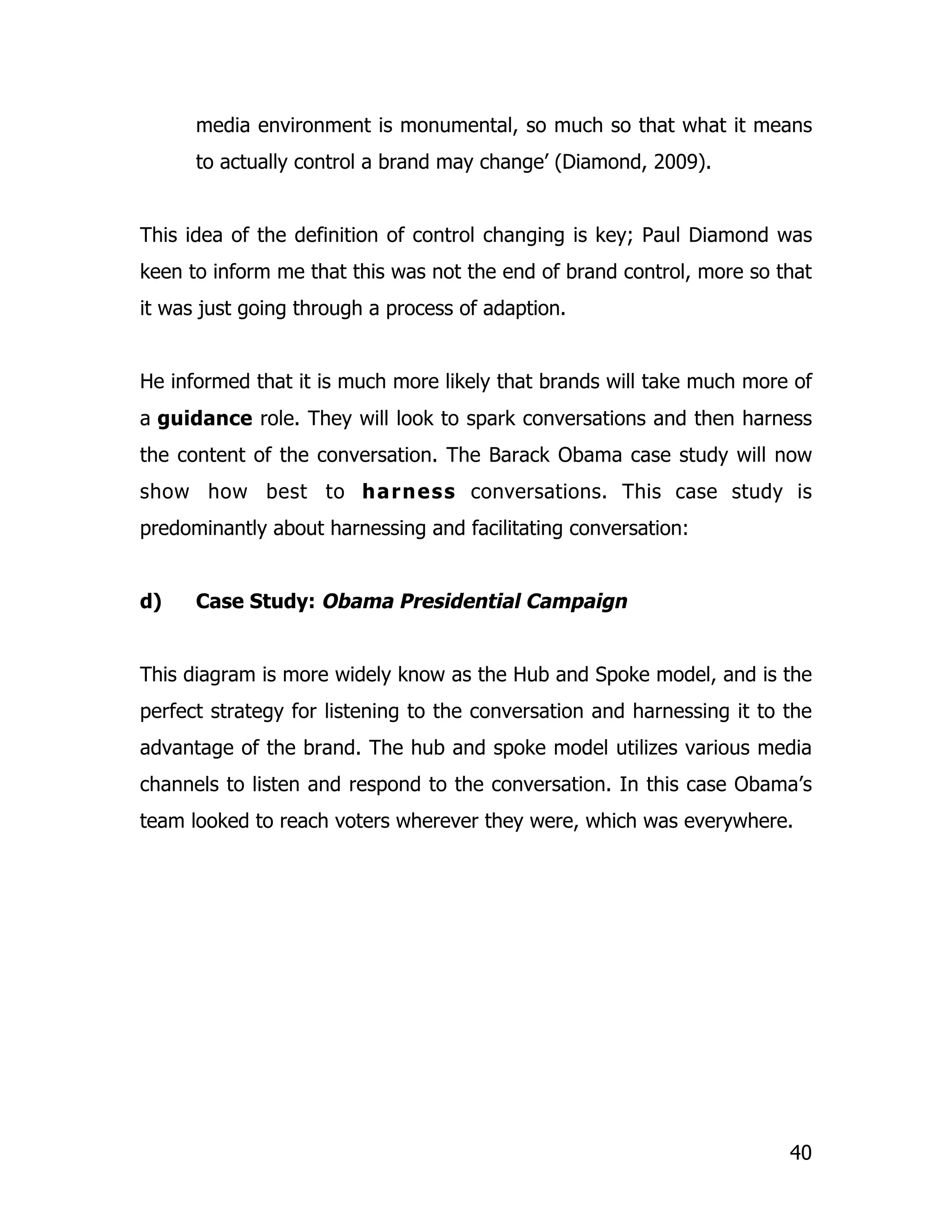 media environment is monumental, so much so that what it means
      to actually control a brand may change’ (Diamond, 2009).


This idea of the definition of control changing is key; Paul Diamond was
keen to inform me that this was not the end of brand control, more so that
it was just going through a process of adaption.


He informed that it is much more likely that brands will take much more of
a guidance role. They will look to spark conversations and then harness
the content of the conversation. The Barack Obama case study will now
show how best to h a r n e s s conversations. This case study is
predominantly about harnessing and facilitating conversation:


d)    Case Study: Obama Presidential Campaign


This diagram is more widely know as the Hub and Spoke model, and is the
perfect strategy for listening to the conversation and harnessing it to the
advantage of the brand. The hub and spoke model utilizes various media
channels to listen and respond to the conversation. In this case Obama’s
team looked to reach voters wherever they were, which was everywhere.




                                                                        40
 