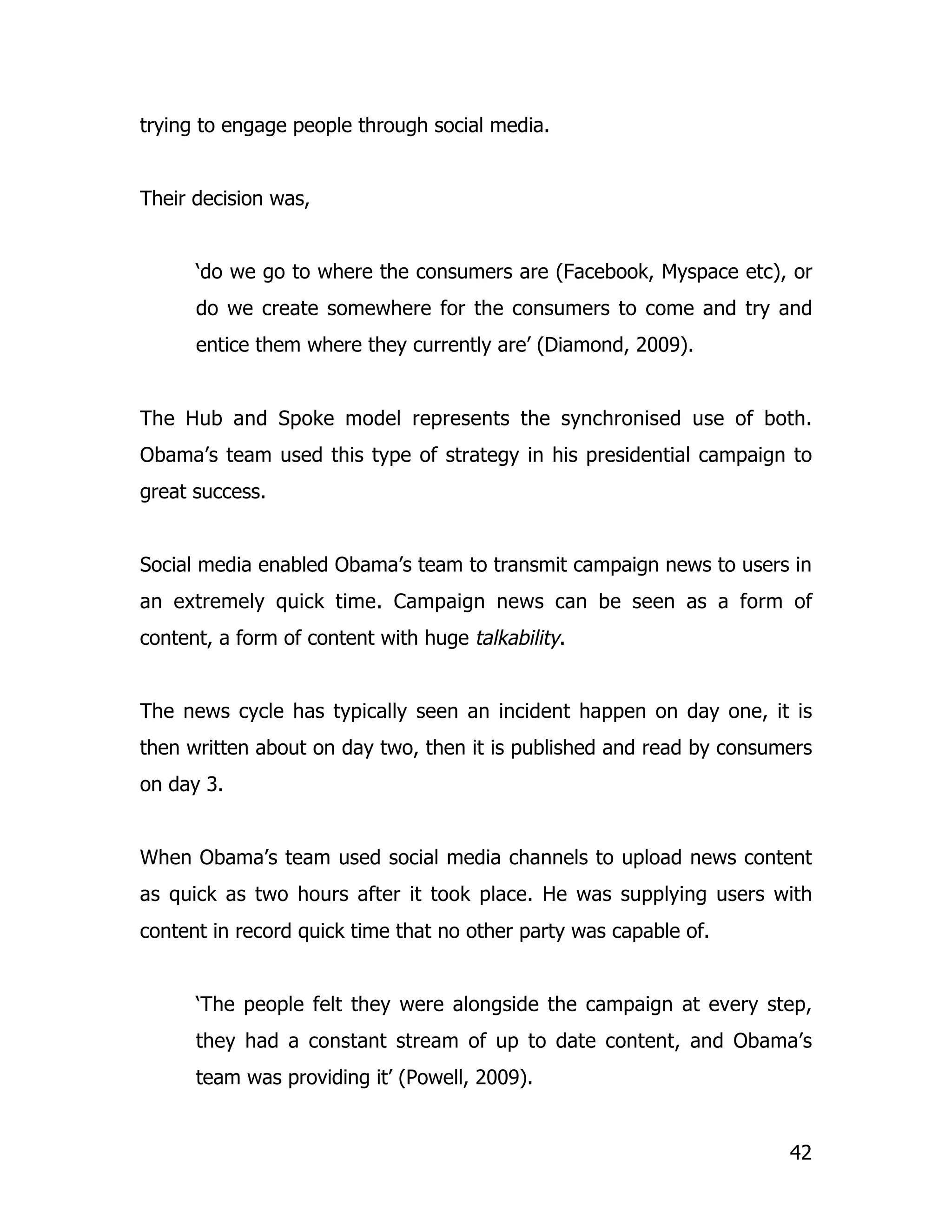 trying to engage people through social media.


Their decision was,


      ‘do we go to where the consumers are (Facebook, Myspace etc), or
      do we create somewhere for the consumers to come and try and
      entice them where they currently are’ (Diamond, 2009).


The Hub and Spoke model represents the synchronised use of both.
Obama’s team used this type of strategy in his presidential campaign to
great success.


Social media enabled Obama’s team to transmit campaign news to users in
an extremely quick time. Campaign news can be seen as a form of
content, a form of content with huge talkability.


The news cycle has typically seen an incident happen on day one, it is
then written about on day two, then it is published and read by consumers
on day 3.


When Obama’s team used social media channels to upload news content
as quick as two hours after it took place. He was supplying users with
content in record quick time that no other party was capable of.


      ‘The people felt they were alongside the campaign at every step,
      they had a constant stream of up to date content, and Obama’s
      team was providing it’ (Powell, 2009).


                                                                      42
 