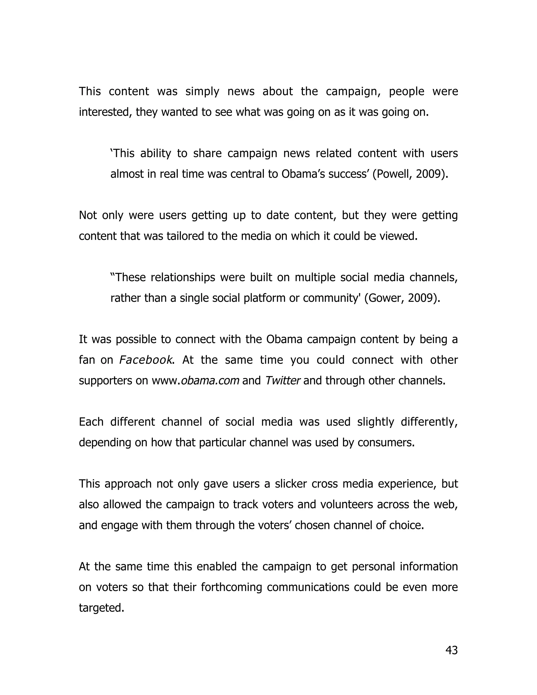 This content was simply news about the campaign, people were
interested, they wanted to see what was going on as it was going on.


      ‘This ability to share campaign news related content with users
      almost in real time was central to Obama’s success’ (Powell, 2009).


Not only were users getting up to date content, but they were getting
content that was tailored to the media on which it could be viewed.


      “These relationships were built on multiple social media channels,
      rather than a single social platform or community' (Gower, 2009).


It was possible to connect with the Obama campaign content by being a
fan on Facebook. At the same time you could connect with other
supporters on www.obama.com and Twitter and through other channels.


Each different channel of social media was used slightly differently,
depending on how that particular channel was used by consumers.


This approach not only gave users a slicker cross media experience, but
also allowed the campaign to track voters and volunteers across the web,
and engage with them through the voters’ chosen channel of choice.


At the same time this enabled the campaign to get personal information
on voters so that their forthcoming communications could be even more
targeted.


                                                                          43
 