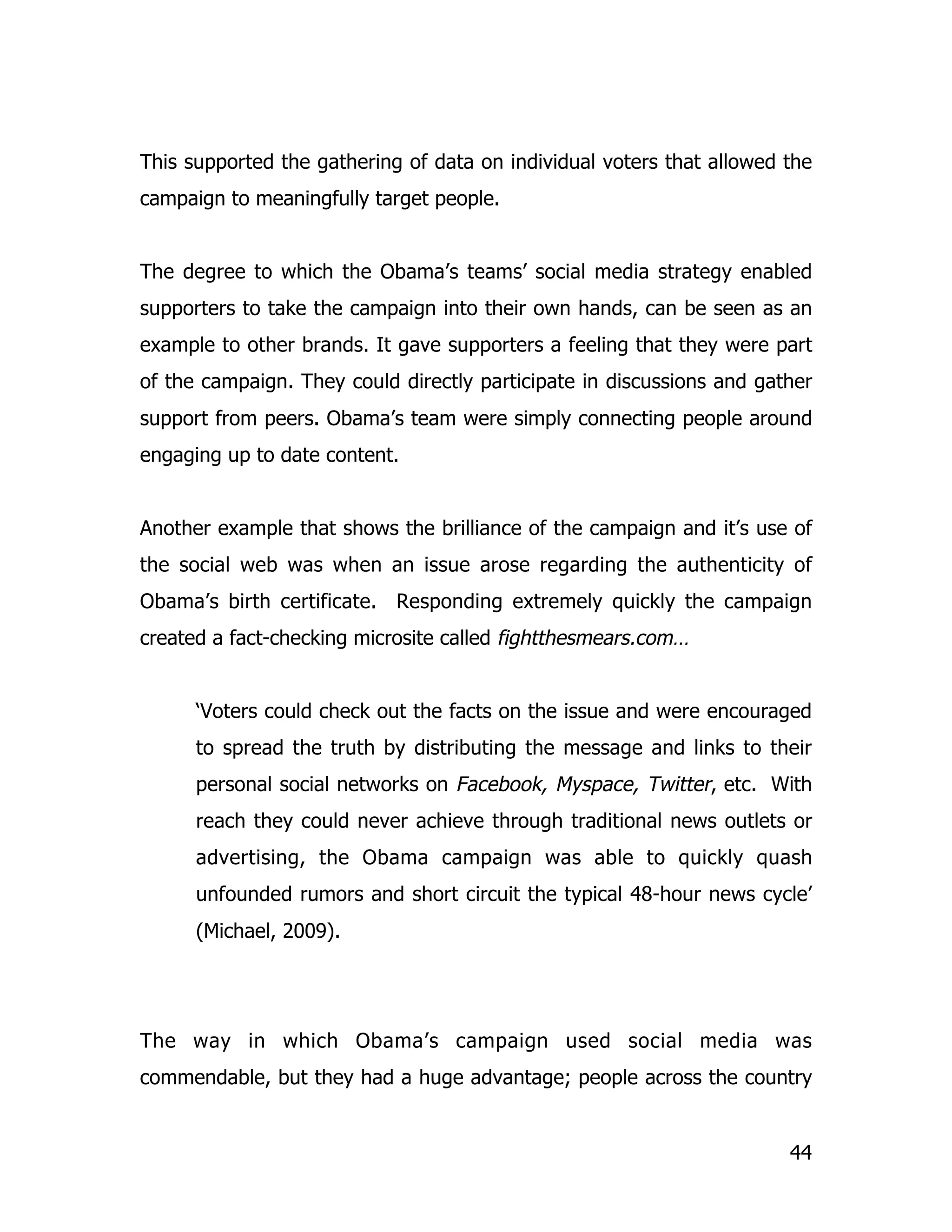 This supported the gathering of data on individual voters that allowed the
campaign to meaningfully target people.


The degree to which the Obama’s teams’ social media strategy enabled
supporters to take the campaign into their own hands, can be seen as an
example to other brands. It gave supporters a feeling that they were part
of the campaign. They could directly participate in discussions and gather
support from peers. Obama’s team were simply connecting people around
engaging up to date content.


Another example that shows the brilliance of the campaign and it’s use of
the social web was when an issue arose regarding the authenticity of
Obama’s birth certificate. Responding extremely quickly the campaign
created a fact-checking microsite called fightthesmears.com…


      ‘Voters could check out the facts on the issue and were encouraged
      to spread the truth by distributing the message and links to their
      personal social networks on Facebook, Myspace, Twitter, etc. With
      reach they could never achieve through traditional news outlets or
      advertising, the Obama campaign was able to quickly quash
      unfounded rumors and short circuit the typical 48-hour news cycle’
      (Michael, 2009).




The way in which Obama’s campaign used social media was
commendable, but they had a huge advantage; people across the country


                                                                       44
 
