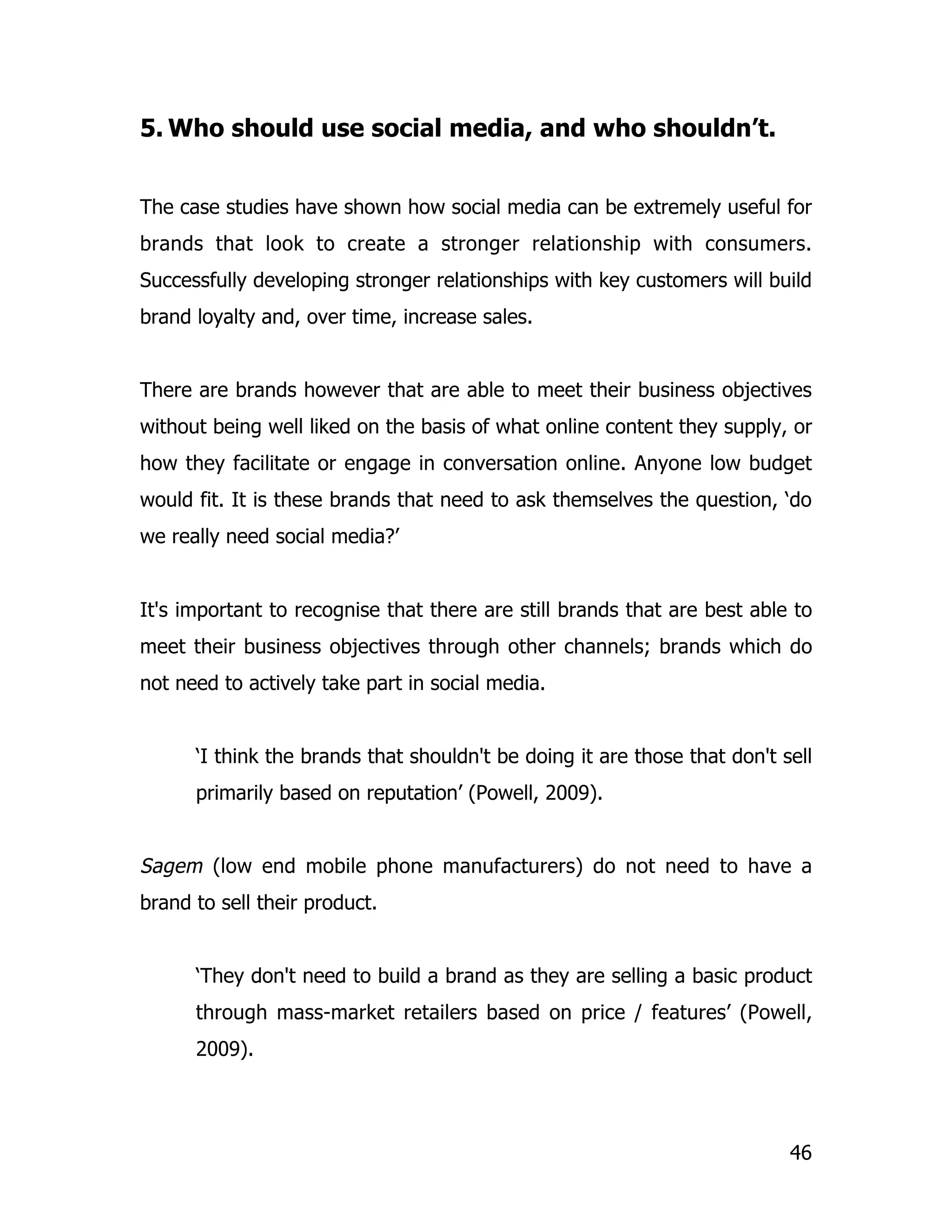 5. Who should use social media, and who shouldn’t.


The case studies have shown how social media can be extremely useful for
brands that look to create a stronger relationship with consumers.
Successfully developing stronger relationships with key customers will build
brand loyalty and, over time, increase sales.


There are brands however that are able to meet their business objectives
without being well liked on the basis of what online content they supply, or
how they facilitate or engage in conversation online. Anyone low budget
would fit. It is these brands that need to ask themselves the question, ‘do
we really need social media?’


It's important to recognise that there are still brands that are best able to
meet their business objectives through other channels; brands which do
not need to actively take part in social media.


      ‘I think the brands that shouldn't be doing it are those that don't sell
      primarily based on reputation’ (Powell, 2009).


Sagem (low end mobile phone manufacturers) do not need to have a
brand to sell their product.


      ‘They don't need to build a brand as they are selling a basic product
      through mass-market retailers based on price / features’ (Powell,
      2009).




                                                                           46
 