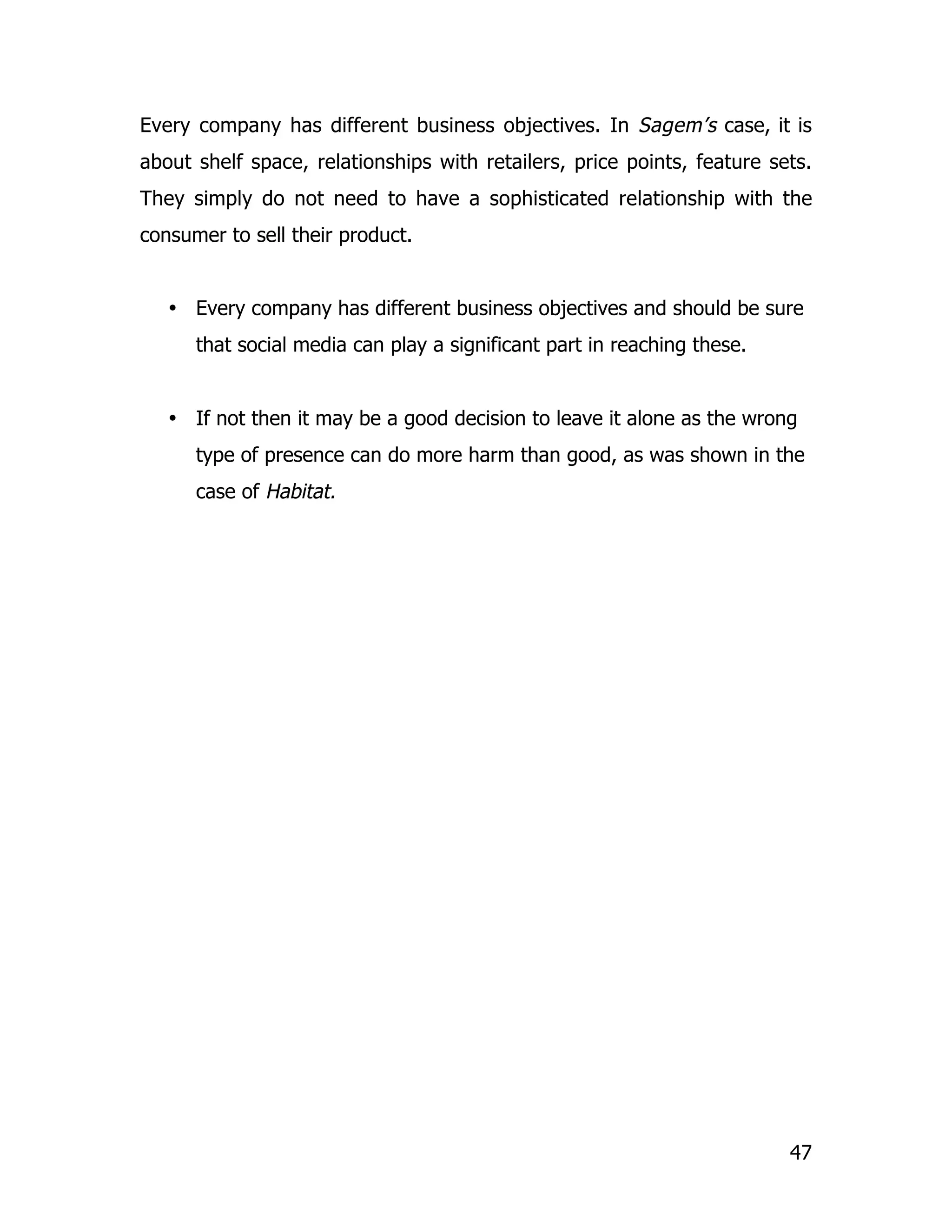 Every company has different business objectives. In Sagem’s case, it is
about shelf space, relationships with retailers, price points, feature sets.
They simply do not need to have a sophisticated relationship with the
consumer to sell their product.


   • Every company has different business objectives and should be sure
      that social media can play a significant part in reaching these.


   • If not then it may be a good decision to leave it alone as the wrong
      type of presence can do more harm than good, as was shown in the
      case of Habitat.




                                                                         47
 
