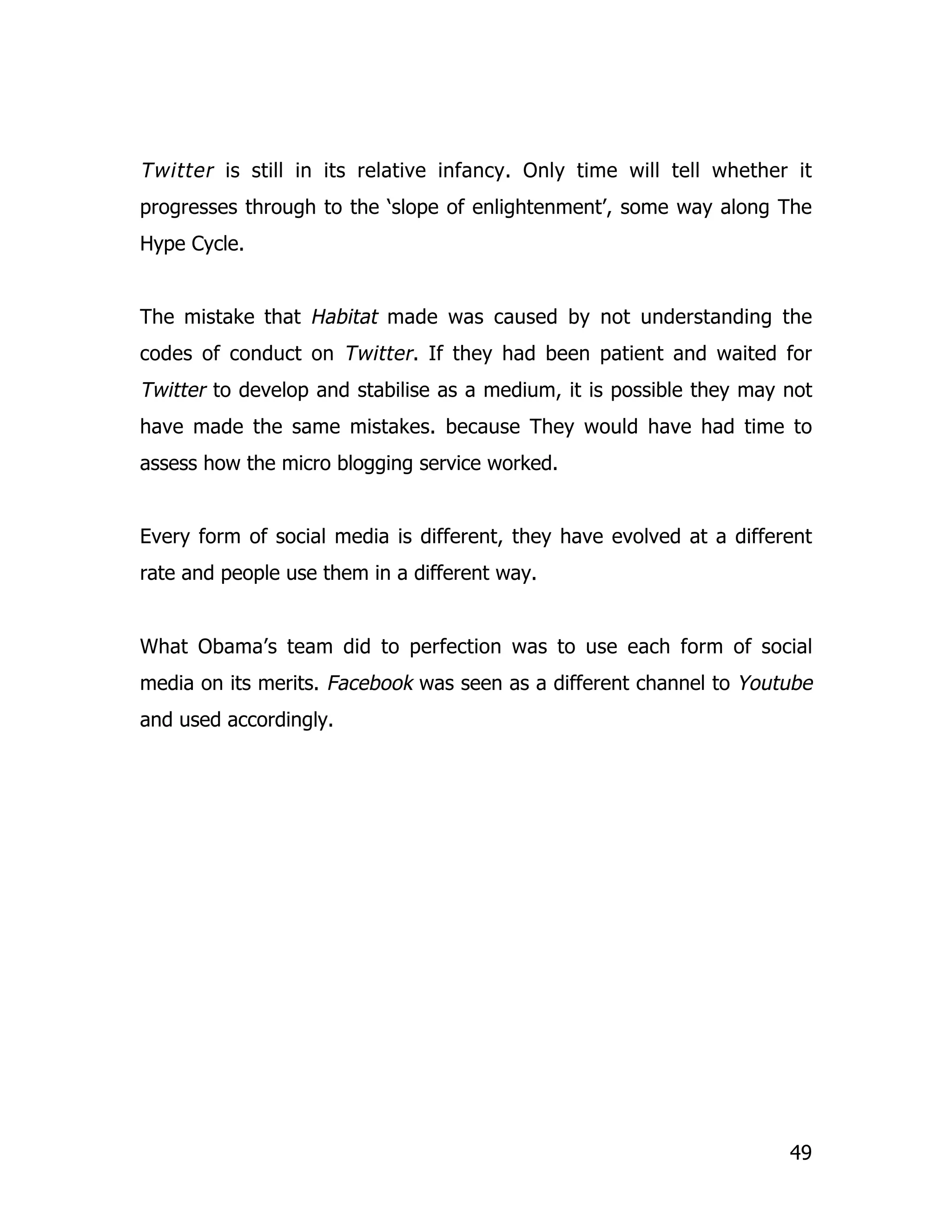 Twitter is still in its relative infancy. Only time will tell whether it
progresses through to the ‘slope of enlightenment’, some way along The
Hype Cycle.


The mistake that Habitat made was caused by not understanding the
codes of conduct on Twitter . If they had been patient and waited for
Twitter to develop and stabilise as a medium, it is possible they may not
have made the same mistakes. because They would have had time to
assess how the micro blogging service worked.


Every form of social media is different, they have evolved at a different
rate and people use them in a different way.


What Obama’s team did to perfection was to use each form of social
media on its merits. Facebook was seen as a different channel to Youtube
and used accordingly.




                                                                      49
 